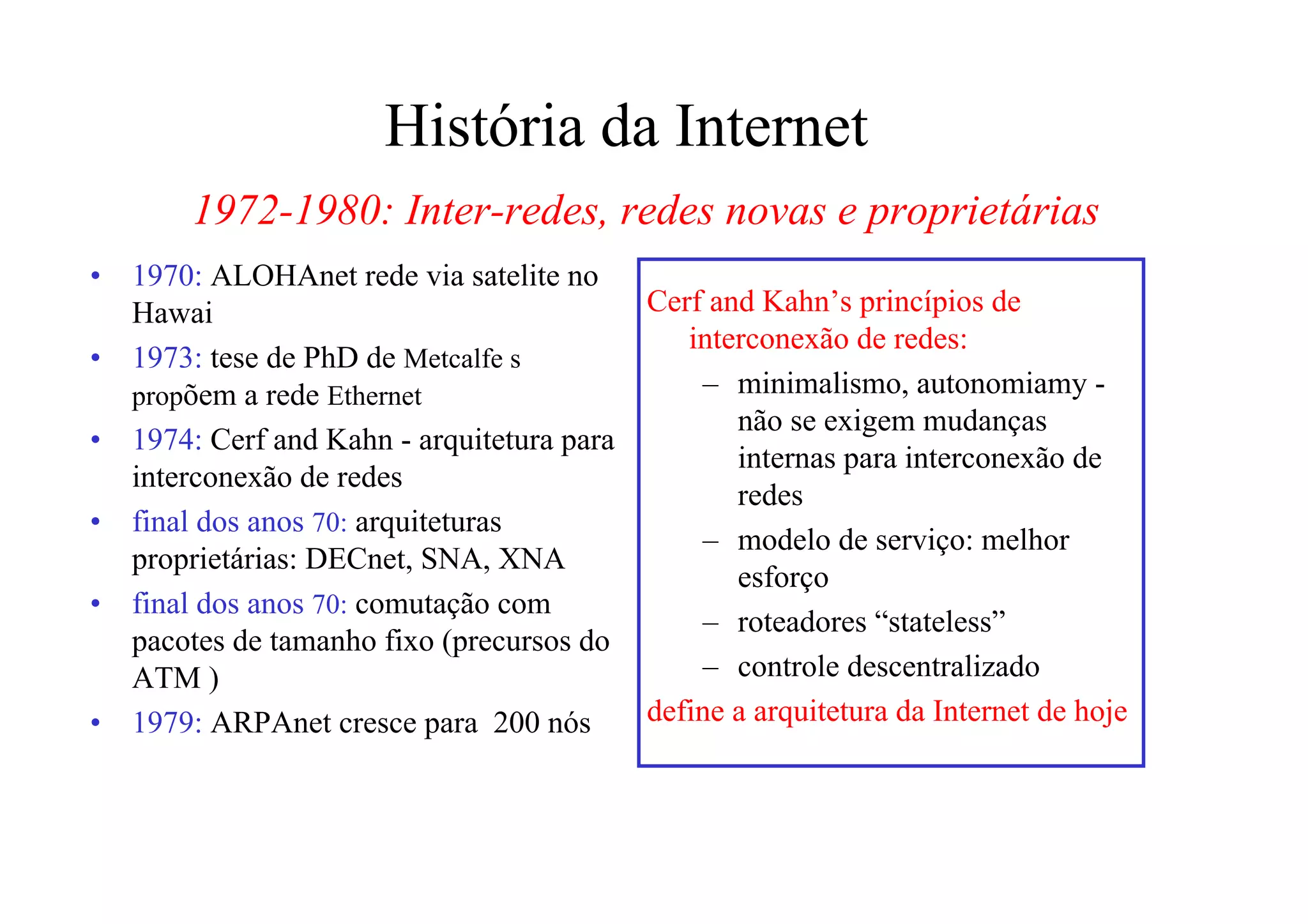 História da Internet
        1972-1980: Inter-redes, redes novas e proprietárias
•   1970: ALOHAnet rede via satelite no
    Hawai                                    Cerf and Kahn’s princípios de
                                                interconexão de redes:
•   1973: tese de PhD de Metcalfe s
    propõem a rede Ethernet                      – minimalismo, autonomiamy -
                                                    não se exigem mudanças
•   1974: Cerf and Kahn - arquitetura para
                                                    internas para interconexão de
    interconexão de redes
                                                    redes
•   final dos anos 70: arquiteturas
                                                 – modelo de serviço: melhor
    proprietárias: DECnet, SNA, XNA
                                                    esforço
•   final dos anos 70: comutação com
                                                 – roteadores “stateless”
    pacotes de tamanho fixo (precursos do
    ATM )                                        – controle descentralizado
•   1979: ARPAnet cresce para 200 nós        define a arquitetura da Internet de hoje
 