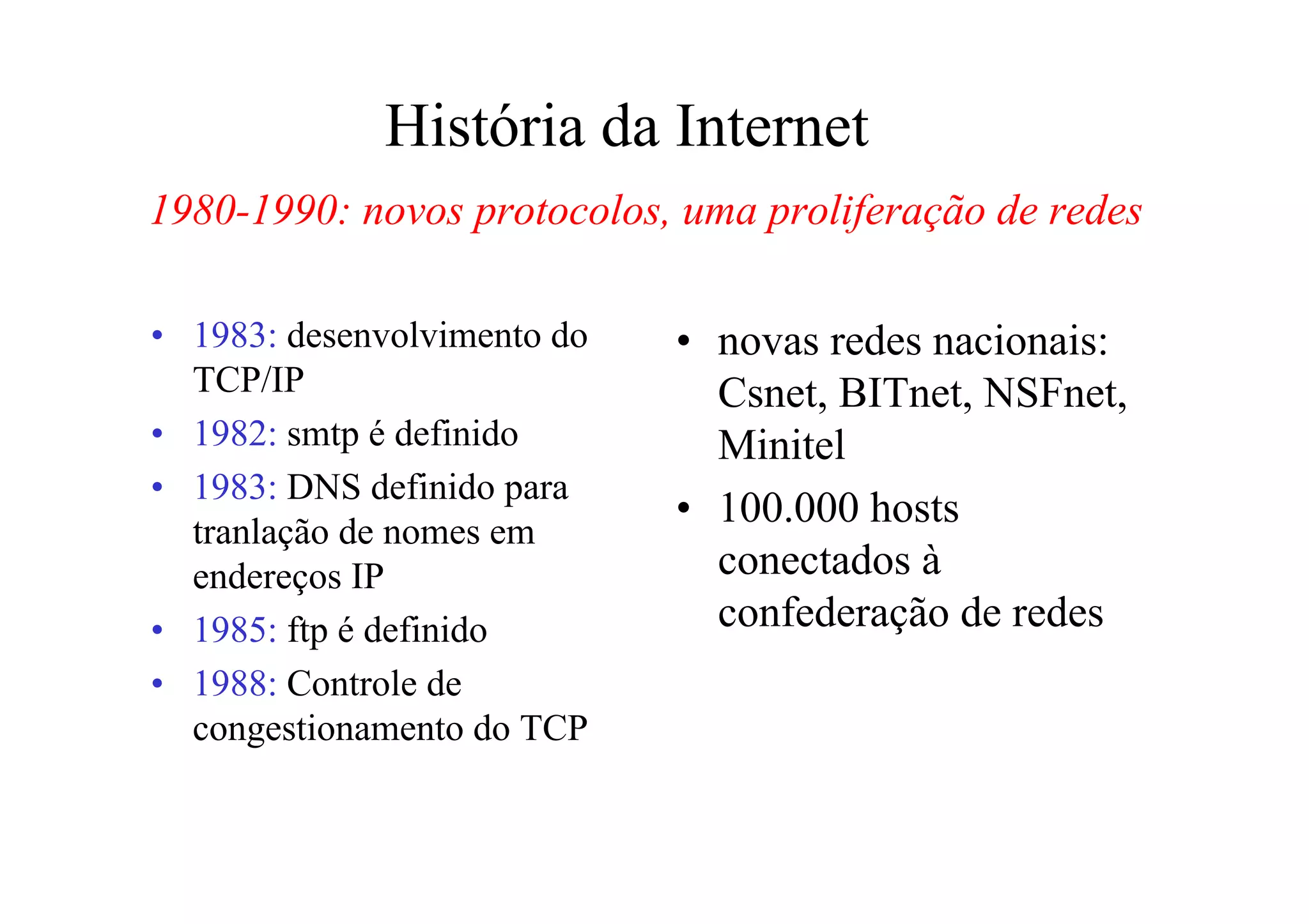 História da Internet
1980-1990: novos protocolos, uma proliferação de redes

• 1983: desenvolvimento do   • novas redes nacionais:
  TCP/IP                       Csnet, BITnet, NSFnet,
• 1982: smtp é definido        Minitel
• 1983: DNS definido para
                             • 100.000 hosts
  tranlação de nomes em
  endereços IP                 conectados à
• 1985: ftp é definido         confederação de redes
• 1988: Controle de
  congestionamento do TCP
 
