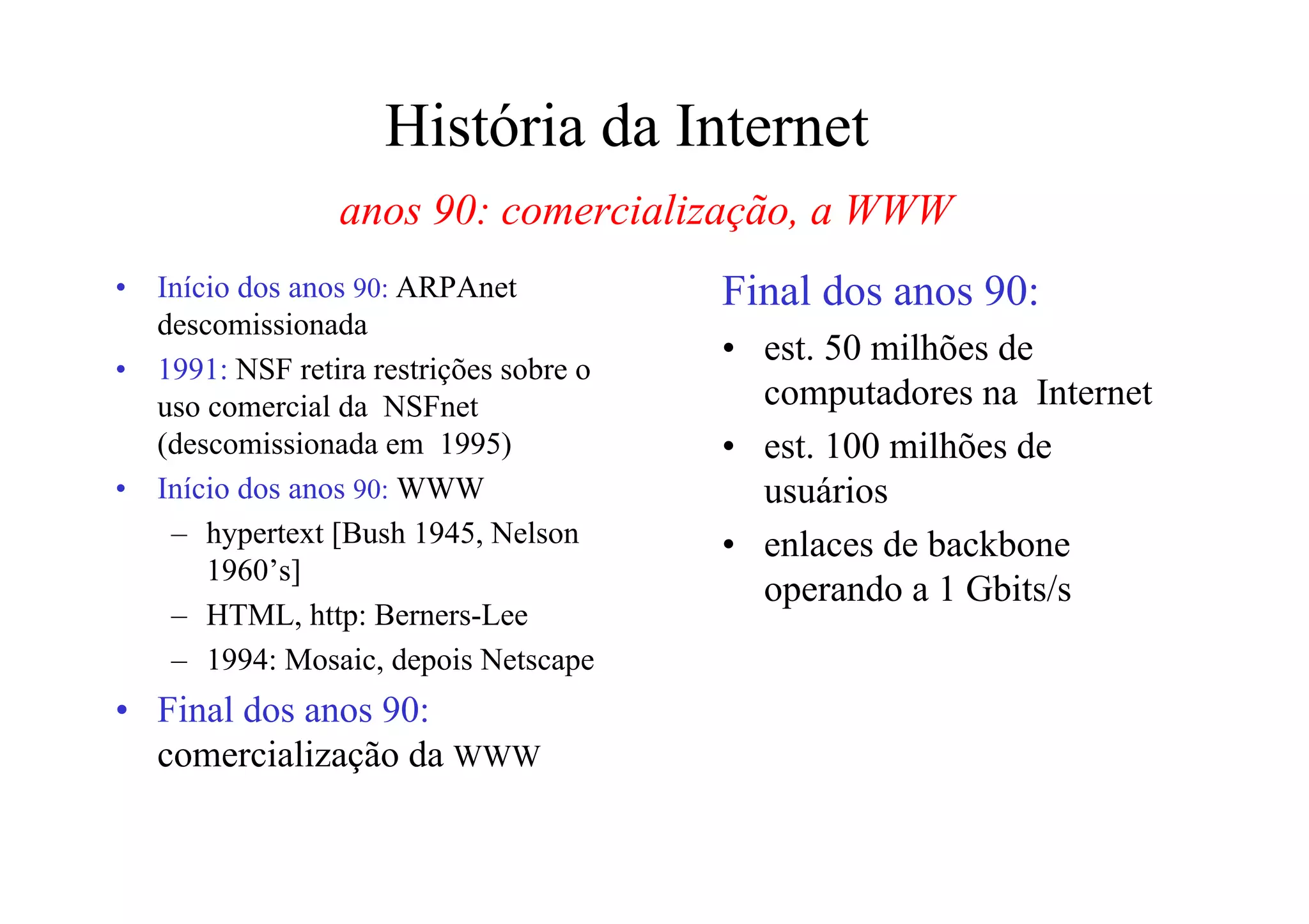 História da Internet
                  anos 90: comercialização, a WWW
•   Início dos anos 90: ARPAnet           Final dos anos 90:
    descomissionada
                                          • est. 50 milhões de
•   1991: NSF retira restrições sobre o
    uso comercial da NSFnet                 computadores na Internet
    (descomissionada em 1995)             • est. 100 milhões de
•   Início dos anos 90: WWW                 usuários
     – hypertext [Bush 1945, Nelson       • enlaces de backbone
        1960’s]
                                            operando a 1 Gbits/s
     – HTML, http: Berners-Lee
     – 1994: Mosaic, depois Netscape
• Final dos anos 90:
  comercialização da WWW
 