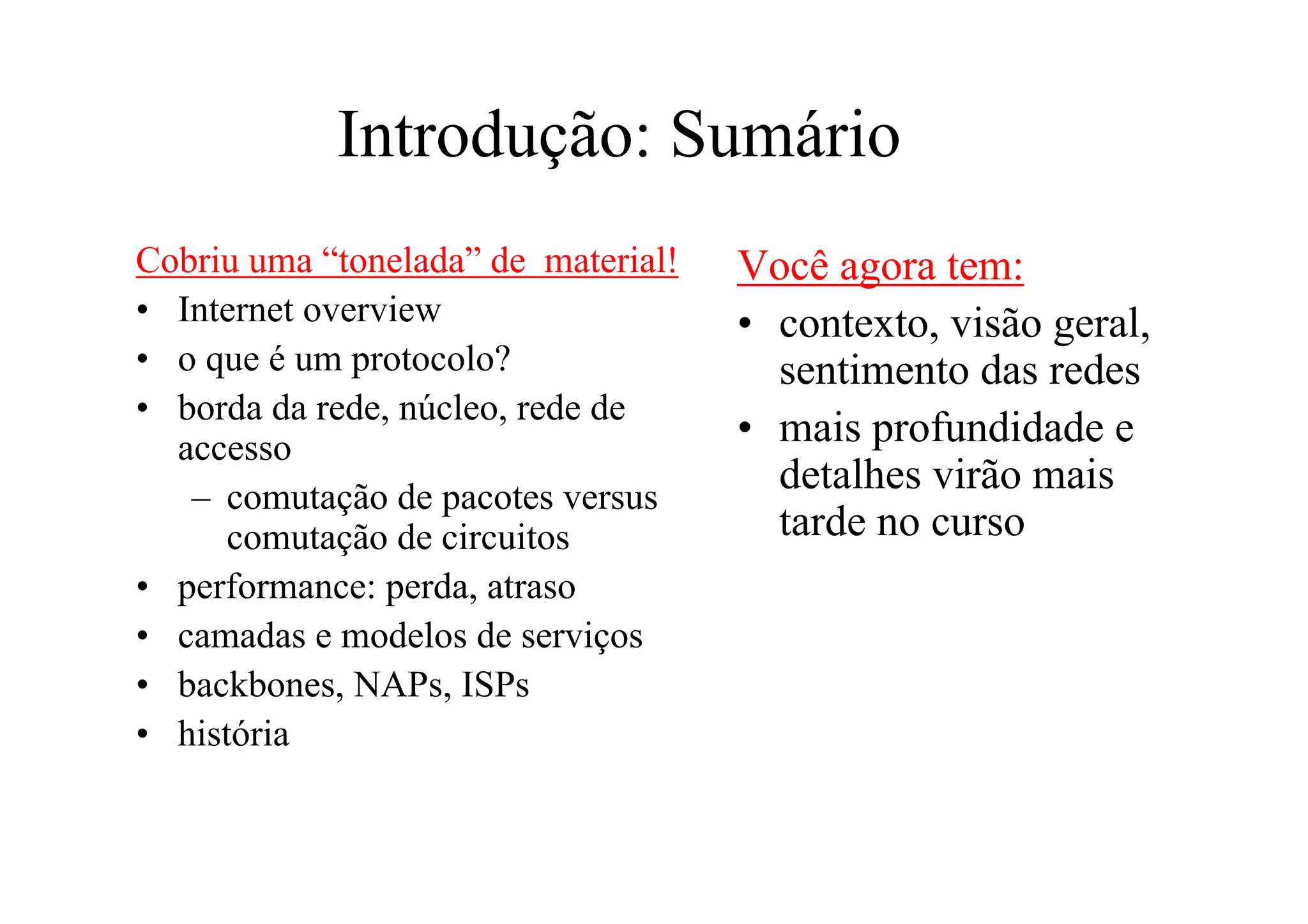 Introdução: Sumário
Cobriu uma “tonelada” de material!   Você agora tem:
• Internet overview                  • contexto, visão geral,
• o que é um protocolo?                sentimento das redes
• borda da rede, núcleo, rede de
  accesso                            • mais profundidade e
   – comutação de pacotes versus
                                       detalhes virão mais
      comutação de circuitos           tarde no curso
• performance: perda, atraso
• camadas e modelos de serviços
• backbones, NAPs, ISPs
• história
 