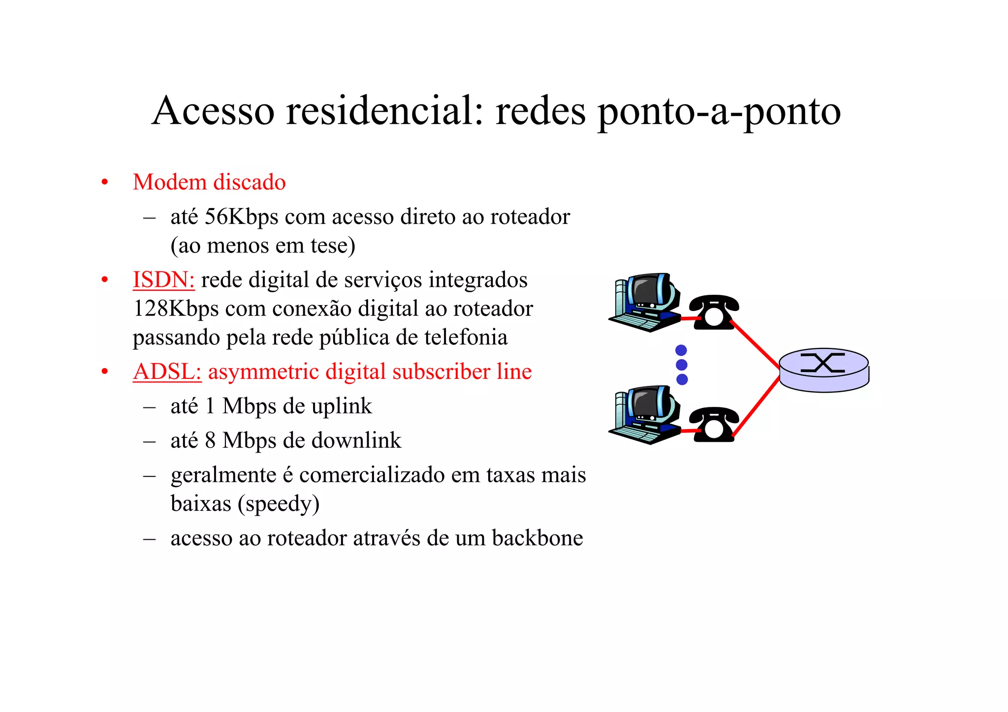 Acesso residencial: redes ponto-a-ponto
•   Modem discado
     – até 56Kbps com acesso direto ao roteador
        (ao menos em tese)
•   ISDN: rede digital de serviços integrados
    128Kbps com conexão digital ao roteador
    passando pela rede pública de telefonia
•   ADSL: asymmetric digital subscriber line
     – até 1 Mbps de uplink
     – até 8 Mbps de downlink
     – geralmente é comercializado em taxas mais
        baixas (speedy)
     – acesso ao roteador através de um backbone
 