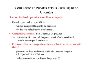 Comutação de Pacotes versus Comutação de
                   Circuitos
A comutação de pacotes é melhor sempre?
• Grande para dados esporádicos
   – melhor compartilhamento de recursos
   – não há estabelecimento de chamada
• Congestão excessiva: atraso e perda de pacotes
   – protocolos são necessários para transferência confiável,
      controle de congestionamento
• Q: Como obter um comportamento semelhante ao de um circuito
  físico?
   – garantias de taxa de transmissão são necessárias para
      aplicações de aúdio/vídeo
   – problema ainda sem solução (capítulo 6)
 