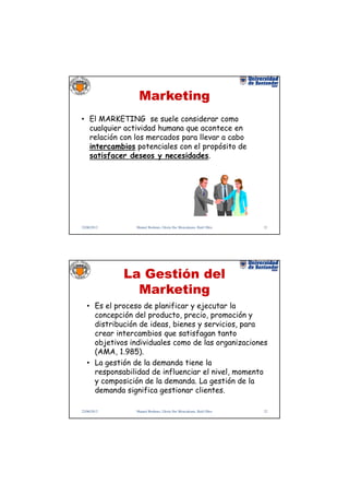 Marketing
• El MARKETING se suele considerar como
  cualquier actividad humana que acontece en
  relación con los mercados para llevar a cabo
  intercambios potenciales con el propósito de
  satisfacer deseos y necesidades.




22/06/2012       Manuel Rodenes, Gloria Ilse Moncaleano, Raúl Oltra   21




             La Gestión del
               Marketing
   • Es el proceso de planificar y ejecutar la
     concepción del producto, precio, promoción y
     distribución de ideas, bienes y servicios, para
     crear intercambios que satisfagan tanto
     objetivos individuales como de las organizaciones
     (AMA, 1.985).
   • La gestión de la demanda tiene la
     responsabilidad de influenciar el nivel, momento
     y composición de la demanda. La gestión de la
     demanda significa gestionar clientes.

22/06/2012       Manuel Rodenes, Gloria Ilse Moncaleano, Raúl Oltra   22
 