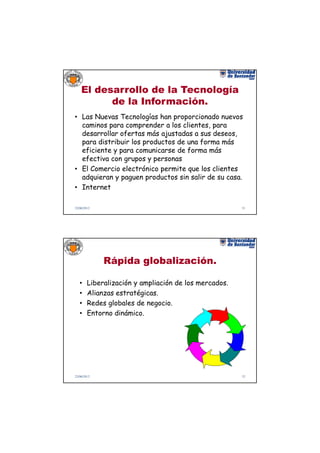 El desarrollo de la Tecnología
          de la Información.
• Las Nuevas Tecnologías han proporcionado nuevos
  caminos para comprender a los clientes, para
  desarrollar ofertas más ajustadas a sus deseos,
  para distribuir los productos de una forma más
  eficiente y para comunicarse de forma más
  efectiva con grupos y personas
• El Comercio electrónico permite que los clientes
  adquieran y paguen productos sin salir de su casa.
• Internet

22/06/2012                                             31




             Rápida globalización.

   •    Liberalización y ampliación de los mercados.
   •    Alianzas estratégicas.
   •    Redes globales de negocio.
   •    Entorno dinámico.




22/06/2012                                             32
 