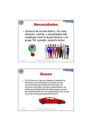 Necesidades
   • Carencia de un bien básico, tal como
     alimento, vestido, o necesidades más
     complejas como la de pertenecer a un
     grupo. Por ejemplo: necesito beber.




22/06/2012        Manuel Rodenes, Gloria Ilse Moncaleano, Raúl Oltra   5




                            Deseo
   • Es la forma en la que se expresa la voluntad de
     satisfacer una necesidad de acuerdo con las
     características personales del individuo, los
     factores culturales, sociales y ambientales y los
     estímulos del Marketing. El deseo supone un acto
     de voluntad posterior a la necesidad pero de la cual
     no se deriva necesariamente (Ferrari).




22/06/2012        Manuel Rodenes, Gloria Ilse Moncaleano, Raúl Oltra   6
 