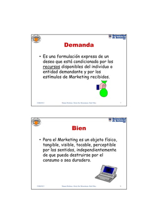 Demanda
   • Es una formulación expresa de un
     deseo que está condicionada por los
     recursos disponibles del individuo o
     entidad demandante y por los
     estímulos de Marketing recibidos.




22/06/2012    Manuel Rodenes, Gloria Ilse Moncaleano, Raúl Oltra   7




                            Bien
   • Para el Marketing es un objeto físico,
     tangible, visible, tocable, perceptible
     por los sentidos, independientemente
     de que pueda destruirse por el
     consumo o sea duradero.




22/06/2012    Manuel Rodenes, Gloria Ilse Moncaleano, Raúl Oltra   8
 