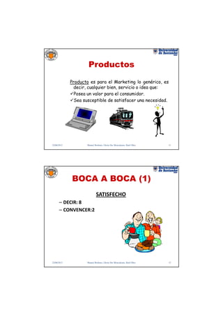 Productos
             Producto es para el Marketing lo genérico, es
              decir, cualquier bien, servicio o idea que:
               Posea un valor para el consumidor.
               Sea susceptible de satisfacer una necesidad.




22/06/2012           Manuel Rodenes, Gloria Ilse Moncaleano, Raúl Oltra   11




             BOCA A BOCA (1)
                              SATISFECHO
      – DECIR: 8
      – CONVENCER:2




22/06/2012           Manuel Rodenes, Gloria Ilse Moncaleano, Raúl Oltra   12
 