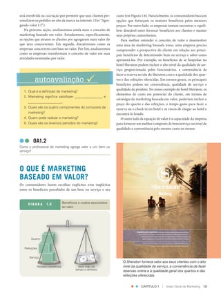 está envolvida na cocriação por permitir que seus clientes per‑     custo (ver Figura 1.6). Naturalmente, os consumidores buscam
               sonalizem os pedidos no site da marca na internet. (Ver “Agre‑      opções que forneçam os maiores benefícios pelos menores
               gando valor 1.1”.)                                                  preços. Por outro lado, as empresas tentam encontrar o equilí‑
                  Na próxima seção, analisaremos ainda mais o conceito de          brio desejável entre fornecer benefícios aos clientes e manter
               marketing baseado em valor. Estudaremos, especificamente,           seus próprios custos baixos.
               as opções que atraem os clientes por agregarem mais valor do           Para melhor entender o conceito de valor e desenvolver
               que seus concorrentes. Em seguida, discutiremos como as             uma área de marketing baseada nisso, uma empresa precisa
               empresas concorrem com base no valor. Por fim, analisaremos         compreender a perspectiva do cliente em relação aos princi‑
               como as empresas transformam o conceito de valor em suas            pais benefícios de determinado bem ou serviço e saber como
               atividades orientadas por valor.                                    aprimorá‑los. Por exemplo, os benefícios de se hospedar no
                                                                                   hotel Sheraton podem incluir o alto nível da qualidade de ser‑
                                                                                   viço proporcionada pelos funcionários, a conveniência de
                                                                                   fazer a reserva no site do Sheraton.com e a qualidade dos quar‑
                           autoavaliação                                          tos e das refeições oferecidas. Em termos gerais, os principais
                                                                                   benefícios podem ser conveniência, qualidade de serviço e
                                                                                   qualidade de produto. No nosso exemplo do hotel Sheraton, os
                  1. Qual é a definição de marketing?
                                                                                   elementos de custo em potencial do cliente, em termos de
                  2. Marketing significa satisfazer ______________ e
                                                                                   estratégia de marketing baseada em valor, poderiam incluir o
                      _________________.
                                                                                   preço do quarto e das refeições, o tempo gasto para fazer a
                  3. Quais são os quatro componentes do composto de
                                                                                   reserva ou o check‑in no hotel e os riscos de chegar ao hotel e
                      marketing?                                                   encontrá‑lo lotado.
                  4. Quem pode realizar o marketing?                                  O outro lado da equação de valor é a capacidade da empresa
                  5. Quais são os diversos períodos do marketing?                  para fornecer um melhor composto de bem/serviço ou nível de
                                                                                   qualidade e conveniência pelo mesmo custo ou menor.


                          OA1.2
               Como o profissional de marketing agrega valor a um bem ou
               serviço?




               O QUE É MARKETING
               BASEADO EM VALOR?
               Os consumidores fazem escolhas explícitas e/ou implícitas
               entre os benefícios percebidos de um bem ou serviço e seu



                      FIGURA                   Benefícios e custos associados
                                                  ao valor




                        Quarto


                   Refeições


                       Serviço
                                                                                       O Sheraton fornece valor aos seus clientes com o alto
                             Receber benefícios              Abrir mão de              nível da qualidade de serviço, a conveniência de fazer
                                                           tempo e dinheiro            reservas online e a qualidade geral dos quartos e das
                                                                                       refeições oferecidas.


                                                                                                    CAPÍTULO 1     |   Visão Geral de Marketing   13




Cap 01_Marketing_Grewal.indd 13                                                                                                               12/01/2012 11:22:54
 