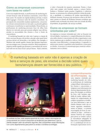 Como as empresas concorrem                                         o valor é fornecido de maneira consistente. Porém, o bom
                                                                             valor nem sempre está limitado apenas a preços baixos.
          com base no valor?                                                 Embora o Walmart tenha panelas, frigideiras e cafeteiras
          Com essa simples fórmula, os profissionais de marketing de‑        baratas, os entusiastas da culinária preferem a linha de produ‑
          veriam fornecer valor de maneira consistente, certo? Não é         tos, a qualidade e a assistência de vendas especializada da
          bem assim. No mundo em rápida mudança de hoje, é muito             Williams‑Sonoma. Os preços não são baixos como os do Wal‑
          difícil agregar e fornecer valor de maneira consistente. As        mart, porém os clientes da Williams‑Sonoma acreditam que
          percepções do consumidor mudam rapidamente, concorren‑             também estão recebendo um ótimo valor em virtude da linha
          tes entram constantemente no mercado e as pressões globais         de produtos, da qualidade e do serviço recebido.
          continuam a transformar as oportunidades. Dessa forma, os
          profissionais de marketing precisam ficar de olhos bem             Como as empresas se tornam
          abertos no mercado para que possam adaptar suas ofertas,
          atender às necessidades dos clientes e ficar à frente da           orientadas por valor?
          concorrência.                                                      As empresas se tornam orientadas por valor ao focarem em
             O marketing baseado em valor não é apenas a criação de          três atividades. A primeira é o compartilhamento de informa‑
          bens e serviços de peso, ele envolve a decisão sobre quais bens/   ções sobre clientes e concorrentes em toda a organização e com
          serviços devem ser fornecidos e seu público. Por exemplo, o        outras empresas que as ajudam a colocar o bem ou serviço no
          Walmart não atende aqueles clientes que desejam impressio‑         mercado, como fabricantes e transportadoras. A segunda é o
          nar seus amigos com o consumo ostensivo. Mais exatamente, a        esforço para manter o equilíbrio entre benefícios e custos para
          empresa atende aqueles que desejam a conveniência de encon‑        os clientes. A terceira é a concentração para construir relacio‑
          trar tudo em um único local e preços baixos. Nesse contexto,       namentos com os clientes.




                 O marketing baseado em valor não é apenas a criação de
                bens e serviços de peso, ele envolve a decisão sobre quais
                    bens/serviços devem ser fornecidos e seu público.

                                                                                                             compartilhamento
                                                                                                             de informações Em
                                                                                                             uma empresa orientada por
                                                                                                             marketing baseado em valor,
                                                                                                             os profissionais de marketing
                                                                                                             compartilham informações so‑
                                                                                                             bre clientes e concorrentes, e
                                                                                                             integram essas informações em
                                                                                                             diversos departamentos da em‑
                                                                                                             presa. Por exemplo, os estilistas
                                                                                                             da Zara, rede varejista espa‑
                                                                                                             nhola de moda, coletam infor‑
                                                                                                             mações de comportamento de
                                                                                                             compra e pesquisam as tendên‑
                                                                                                             cias para determinar o que os
                                                                                                             clientes desejam vestir nas se‑
                                                                                                             manas seguintes; simultanea‑
                                                                                                             mente, os lojistas – as pessoas
                                                                                                             encarregadas de levar as mer‑
                                                                                                             cadorias às lojas – utilizam o
                                                                                                             mesmo histórico de compras
                                                                                                             para prever as vendas e alocar
          Os estilistas da Zara, rede varejista espanhola de moda, coletam informações de                    as mercadorias adequadas às
          comportamento de compra e pesquisam as tendências para determinar o que os                         lojas certas. O compartilhamen‑
          clientes desejam vestir nas semanas seguintes. Eles compartilham essas informações                 to e a coordenação de tais in‑
          com outros departamentos para prever as vendas e coordenar as entregas.                            formações representam um fa‑


          14    MÓDULO 1          |   Avaliação do Mercado




Cap 01_Marketing_Grewal.indd 14                                                                                                             12/01/2012 11:22:55
 