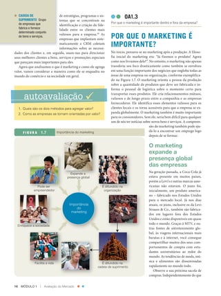 CADEIA DE
               SUPRIMENTO Grupo
                                         de estratégias, programas e sis‑                   OA1.3
                                         temas que se concentram na
               de empresas que                                                   Por que o marketing é importante dentro e fora da empresa?
                                         identificação e criação da fide‑
               fabrica e fornece         lidade entre os clientes mais
               determinado conjunto
               de bens e serviços.
                                         valiosos para a empresa.18 As
                                         empresas que implantam siste‑           POR QUE O MARKETING É
                                         maticamente a CRM coletam
                                         informações sobre as necessi‑
                                                                                 IMPORTANTE?
          dades dos clientes e, em seguida, usam‑nas para direcionar             No início, pensava‑se no marketing após a produção. A filoso‑
          seus melhores clientes a bens, serviços e promoções especiais          fia inicial do marketing era: “Já fizemos o produto! Agora
          que pareçam mais importantes para eles.                                como nos livramos dele?”. No entanto, o marketing não apenas
             Agora que analisamos o que é marketing e como ele agrega            transferiu seu foco drasticamente como também se envolveu
          valor, vamos considerar a maneira como ele se enquadra no              em uma função importante dos negócios que engloba todas as
          mundo do comércio e na sociedade em geral.                             áreas de uma empresa ou organização, conforme exemplifica‑
                                                                                 do na Figura 1.7. O marketing orienta a pessoa da produção
                                                                                 sobre a quantidade de produtos que deve ser fabricada e in‑
                                                                                 forma o pessoal de logística sobre o momento certo para

                  autoavaliação                                                 transportar esses produtos. Ele cria relacionamentos mútuos,
                                                                                 valiosos e de longo prazo entre a companhia e as empresas
                                                                                 fornecedoras. Ele identifica esses elementos valiosos para os
               1. Quais são os dois métodos para agregar valor?                  clientes locais e os torna acessíveis para que a empresa se ex‑
               2. Como as empresas se tornam orientadas por valor?               panda globalmente. O marketing também é muito importante
                                                                                 para os consumidores. Sem ele, seria bem difícil para qualquer
                                                                                 um de nós ter notícias sobre novos bens e serviços. A compreen‑
                                                                                                            são do marketing também pode aju‑
                  FIGURA                   Importância do marketing                                      dá‑lo a encontrar um emprego logo
                                                                                                            depois de se formar.

                                                                                                           O marketing
                                                                                                           expande a
                                                                                                           presença global
                                                                                                           das empresas
                                                       Expande a
                                                                                                           Na geração passada, a Coca‑Cola já
                                                     presença global                                       estava presente em muitos países,
                                                                                                           porém a Levi’s e outras marcas ame‑
                             Pode ser                                      É difundido na                  ricanas não estavam. O jeans foi,
                           empreendedor                                     organização                    inicialmente, um produto america‑
                                                                                                           no – fabricado nos Estados Unidos
                                                                                                           para o mercado local. Já nos dias
                                                      Importância                                          atuais, os jeans, inclusive os da Levi
                                                          do                                               Strauss & Co., também são fabrica‑
                                                       marketing
                                                                                                           dos em lugares fora dos Estados
                                                                                                           Unidos e estão disponíveis em quase
                                                                                                           todo o mundo. Graças à MTV, e ou‑
             Enriquece a sociedade
                                                                                                           tras fontes de entretenimento glo‑
                                                                                                           bal, às viagens internacionais mais
                                                                                                           baratas e à internet, você consegue
                                                                                                           compartilhar muitos dos seus com‑
                                                                                                           portamentos de compra com estu‑
                                                                                                           dantes universitários ao redor do
                                                                                                           mundo. As tendências de moda, mú‑
                                                                                                           sica e alimentos são disseminadas
                           Facilita a vida                                  É difundido na
                                                                         cadeia de suprimento              rapidamente no mundo todo.
                                                                                                              Observe a sua próxima sacola de
                                                                                                           compras. Independentemente do que


          16    MÓDULO 1          |   Avaliação do Mercado




Cap 01_Marketing_Grewal.indd 16                                                                                                                12/01/2012 11:22:57
 