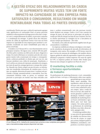 A GESTÃO EFICAZ DOS RELACIONAMENTOS DA CADEIA
                       DE SUPRIMENTO MUITAS VEZES TEM UM FORTE
                     IMPACTO NA CAPACIDADE DE UMA EMPRESA PARA
                  SATISFAZER O CONSUMIDOR, RESULTANDO EM MAIOR
                 RENTABILIDADE PARA TODAS AS PARTES ENVOLVIDAS.
          coordenação. Porém, para que a cadeia de suprimento agregue         jeans e acabam economizando, pois não precisam investir
          valor significativo ao consumidor final, as partes precisam         muito dinheiro em estoque. Como a Levi’s tem controle do
          estabelecer relacionamentos de longo prazo entre elas e coope‑      estoque de jeans, ela não precisa se preocupar em perder as
          rar com o compartilhamento de dados, as previsões conjuntas         vendas por falta de estoque nas lojas de seus varejistas. ­ or fim,
                                                                                                                                        P
          e a coordenação de entregas. A gestão eficaz dos relaciona‑         os clientes aproveitam as vantagens de ter a mercadoria ao
          mentos da cadeia de suprimento muitas vezes tem um forte            alcance sempre que desejarem – alto valor.
          impacto na capacidade de uma empresa para satisfazer o con‑            No entanto, uma cadeia de suprimento engloba mais do que
          sumidor, resultando em maior rentabilidade para todas as            consumidores e vendedores.
          partes envolvidas.                                                     As empresas estabelecem alianças estratégicas com empre‑
             Considere a Levi Strauss & Co. e seu relacionamento com os       sas de consultoria, de pesquisa de mercado, de informática, de
          principais varejistas. Há alguns anos, somente 40% dos pedi‑        transporte, entre outras. Por exemplo, a UPS fornece mais do
          dos feitos pelos varejistas aos fabricantes de jeans chegavam a     que o serviço de remessas de embalagens, ela também oferece
          tempo. Era muito difícil para os varejistas, pois eles não conse‑   seguros, gestão da cadeia de suprimento e suporte de comércio
          guiam manter toda a numeração em estoque e, consequente‑            eletrônico a pequenas e médias empresas. Por meio do capital
          mente, acabavam perdendo os clientes que, por sua vez, não          da UPS, as empresas podem até mesmo obter fundos para
          ficavam satisfeitos com a falta de numeração. Atualmente, a         financiar seus estoques ou agilizar seu fluxo de caixa.23
          Levi’s utiliza um sistema de reposição automática de estoques,
          por meio do qual ela consegue gerenciar o estoque dos varejis‑
          tas. Quando um cliente compra um par de jeans, as informa‑          O marketing facilita a vida
          ções são transferidas diretamente do varejista para a Levi’s,       e fornece oportunidades
          que, em seguida, determina de quais itens o varejista está pre‑
          cisando e entrega, automaticamente, a mercadoria. Esse rela‑
                                                                              de trabalho
          cionamento beneficia todas as partes: os varejistas não      Os profissionais de marketing fornecem a você, consumidor,
          precisam se preocupar em manter suas lojas estocadas com     opções de bens e serviços, e informações sobre essas opções,
                                                                                                      garantindo que as suas necessi‑
                                                                                                      dades sejam atendidas. Eles
                                                                                                      equilibram a oferta de bens ou
                                                                                                      serviços com o preço para que
                                                                                                      você se sinta confortável com a
                                                                                                      sua compra. Após a venda do
                                                                                                      bem ou serviço, eles ainda for‑
                                                                                                      necem garantias e políticas de
                                                                                                      devolução. Também é respon‑
                                                                                                      sabilidade do marketing forne‑
                                                                                                      cer locais convenientes e agra‑
                                                                                                      dáveis para você fazer suas
                                                                                                      compras. Em outras palavras,
                                                                                                      os profissionais de marketing
                                                                                                      facilitam a sua vida e, dessa ma‑
                                                                                                      neira, agregam valor.
                                                                                                         O marketing também ofere‑
                                                                                                      ce uma série de oportunidades
                                                                                                      de trabalho em diversas áreas.
                                                                                                      Na área de criação, os cargos
                                                                                                      para artistas, designers gráficos,
          A Levi Strauss & Co. trabalha de maneira bem próxima a seus varejistas para garantir        dubladores, animadores, com‑
          que a mercadoria esteja sempre disponível nas lojas.                                        positores e escritores represen‑


          18  MÓDULO 1  |  Avaliação do Mercado




Cap 01_Marketing_Grewal.indd 18                                                                                                                12/01/2012 11:22:59
 