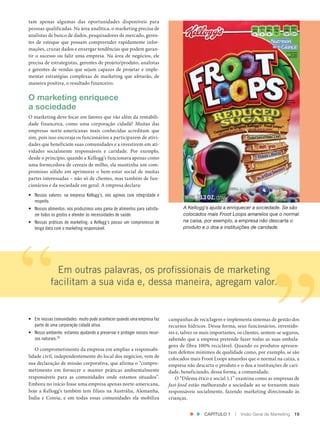 tam apenas algumas das oportunidades disponíveis para
               pessoas qualificadas. Na área analítica, o marketing precisa de
               analistas de banco de dados, pesquisadores de mercado, geren‑
               tes de estoque que possam compreender rapidamente infor‑
               mações, cruzar dados e enxergar tendências que podem garan‑
               tir o sucesso ou falir uma empresa. Na área de negócios, ele
               precisa de estrategistas, gerentes de projeto/produto, analistas
               e gerentes de vendas que sejam capazes de projetar e imple‑
               mentar estratégias complexas de marketing que afetarão, de
               maneira positiva, o resultado financeiro.

               O marketing enriquece
               a sociedade
               O marketing deve focar em fatores que vão além da rentabili‑
               dade financeira, como uma corporação cidadã? Muitas das
               empresas norte‑americanas mais conhecidas acreditam que
               sim, pois isso encoraja os funcionários a participarem de ativi‑
               dades que beneficiem suas comunidades e a investirem em ati‑
               vidades socialmente responsáveis e caridade. Por exemplo,
               desde o princípio, quando a Kellogg’s funcionava apenas como
               uma fornecedora de cereais de milho, ela mantinha um com‑
               promisso sólido em aprimorar o bem‑estar social de muitas
               partes interessadas – não só de clientes, mas também de fun‑
               cionários e da sociedade em geral. A empresa declara:
               • Nossos valores: na empresa Kellogg’s, nós agimos com integridade e
                 respeito.
               • Nossos alimentos: nós produzimos uma gama de alimentos para satisfa-           A Kellogg’s ajuda a enriquecer a sociedade. Se são
                 zer todos os gostos e atender às necessidades de saúde.                        colocados mais Froot Loops amarelos que o normal
               • Nossas práticas de marketing: a Kellogg’s possui um compromisso de             na caixa, por exemplo, a empresa não descarta o
                 longa data com o marketing responsável.                                        produto e o doa a instituições de caridade.




                              Em outras palavras, os profissionais de marketing
                            facilitam a sua vida e, dessa maneira, agregam valor.


               • Em nossas comunidades: muito pode acontecer quando uma empresa faz      campanhas de reciclagem e implementa sistemas de gestão dos
                 parte de uma corporação cidadã ativa.                                   recursos hídricos. Dessa forma, seus funcionários, investido‑
               • Nosso ambiente: estamos ajudando a preservar e proteger nossos recur-   res e, talvez os mais importantes, os clientes, sentem‑se seguros,
                 sos naturais.24                                                         sabendo que a empresa pretende fazer todas as suas embala‑
                                                                                         gens de fibra 100% reciclável. Quando os produtos apresen‑
                  O comprometimento da empresa em ampliar a responsabi‑
                                                                                         tam defeitos mínimos de qualidade como, por exemplo, se são
               lidade civil, independentemente do local dos negócios, vem de             colocados mais Froot Loops amarelos que o normal na caixa, a
               sua declaração de missão corporativa, que afirma o “compro‑               empresa não descarta o produto e o doa a instituições de cari‑
               metimento em fornecer e manter práticas ambientalmente                    dade, beneficiando, dessa forma, a comunidade.
               responsáveis para as comunidades onde estamos situados”.                     O “Dilema ético e social 1.1” examina como as empresas de
               Embora no início fosse uma empresa apenas norte‑americana,                fast-food estão melhorando a sociedade ao se tornarem mais
               hoje a Kellogg’s também tem filiais na Austrália, Alemanha,               responsáveis socialmente, fazendo marketing direcionado às
               Índia e Coreia, e em todas essas comunidades ela mobiliza                 crianças.


                                                                                                           CAPÍTULO 1     |   Visão Geral de Marketing   19




Cap 01_Marketing_Grewal.indd 19                                                                                                                      12/01/2012 11:23:00
 