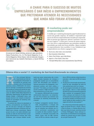 A CHAVE PARA O SUCESSO DE MUITOS
                           EMPRESÁRIOS É DAR INÍCIO A EMPREENDIMENTOS
                              QUE PRETENDAM ATENDER ÀS NECESSIDADES
                                       QUE AINDA NÃO FORAM ATENDIDAS.

                                                                                    O marketing pode ser
                                                                                    empreendedor
                                                                                    À medida que o marketing desempenha papel fundamental no
                                                                                    sucesso das grandes empresas, ele também é responsável pelo
                                                                                    sucesso de diversos empreendimentos iniciados por empreende‑
                                                                                    dores ou pessoas que organizam, operam e assumem o risco de
                                                                                    um novo negócio.25 A chave para o sucesso de muitos empresá‑
                                                                                    rios é dar início a empreendimentos que pretendam atender às
                                                                                    necessidades que ainda não foram atendidas. Alguns exemplos
                                                                                    de empreendimentos bem‑sucedidos (e seus fundadores) que
                                                                                    compreenderam seus clientes e agregaram valor:
                                                                                    • Ben & Jerry’s (Ben Cohen e Jerry Greenfield)
          Ao pensar em Oprah Winfrey, pense em algo grandioso:
                                                                                    • Bose Corporation (Ambar Bose)
          Harpo Productions, Inc.; O, The Oprah Magazine; O, na
          Home Magazine; filmes Harpo; rede de televisão Oxygen;                    • Kinko’s (Paul Orfalea), agora FedEx/Kinkos
          sem mencionar seu trabalho filantrópico, a Oprah Winfrey                  • Apple Inc. e Pixar Studios (Steve Jobs)
          Foundation.                                                               • The Oprah Winfrey Show e outros empreendimentos (Oprah Winfrey)




          Dilema ético e social 1.1: marketing de fast-food direcionado às crianças




          R
          Recentemente, 11 dos principais fabrican-          tando que esses restaurantes são a única            dura e 10% de calorias vindas de gordura
          tes de alimentos, responsáveis por dois ter-       opção. Estudos baseados em crianças e               saturada, e não mais de 35% de massa
          ços de toda a propaganda direcionada às            propaganda revelam que os consumidores              de açúcar.
          crianças, 26 concordaram em restringir seus        jovens têm dificuldades para entender a          2. As peças de comunicação apresentarão,
          anúncios direcionados a elas. À frente dessas      natureza persuasiva da propaganda e sim-            acima de tudo, mensagens de estilo de
          empresas, estava o McDonald’s. Ao concor-          plesmente aceitam, sem maior análise, o             vida saudável para atrair as crianças.
          dar em restringir a propaganda de produtos         que veem. 27 Em média, as crianças em idade      3. Os personagens licenciados de terceiros
          direcionada às crianças que atende aos requi-      escolar assistem a 7.600 comerciais de pro-         (por exemplo, o Burro e o Gato de Botas
          sitos das diretrizes alimentares para ameri-       dutos alimentícios na TV por ano. 28                de Shrek Terceiro) promoverão opções de
          canos do USDA (United States Department of            Em resposta, o McDonald’s deu um passo           dieta saudável em propaganda direcio-
          Agriculture, Departamento de Agricultura dos       relativamente importante e se comprome-             nada a crianças com menos de 12 anos.
          Estados Unidos), o McDonald’s tomou uma            teu com três princípios que orientam suas           A utilização de tais personagens nos sites
          posição decisiva com relação ao desenvol-          estratégias de marketing direcionadas às            da empresa também se limitarão em pro-
          vimento de estratégias de marketing cultu-         crianças:                                           mover opções de dieta saudável ou men-
          ralmente aceitáveis.
                                                                                                                 sagens de estilo de vida saudável. 29
              O aumento dos índices de obesidade na          1. Qualquer propaganda nacional direcio-
          infância, principalmente nos Estados Uni-             nada, principalmente, a crianças com              Em comerciais promovendo qualquer re-
          dos, fez com que a restrição, em relação à            menos de 12 anos deve apresentar ape-         lação com Shrek Terceiro, o Shrek, o Burro,
          propaganda destinada a alimentos não sau-             nas as refeições que atendam aos cri-         o Gato de Botas e o Homem -Biscoito divi-
          dáveis para crianças, aumentasse. Alguns              térios nutricionais consistentes com          dem suas fatias de maçã, caixinhas de leite
          grupos de pais e de saúde defendem que,               as opções de dieta saudável. Especifi-        e Chicken McNuggets. Esses esforços in-
          quando as redes de fast-food fazem propa-             camente, as refeições anunciadas não          fluenciarão no entendimento da propaganda
          ganda direcionada às crianças, elas criam             devem conter mais de 600 calorias,            voltada às crianças entre os pais e grupos
          problemas, pois crianças acabam acredi-               mais de 35% de calorias vindas de gor-        de nutrição? Deveriam? ❖


          20    MÓDULO 1          |   Avaliação do Mercado




Cap 01_Marketing_Grewal.indd 20                                                                                                                          12/01/2012 11:23:00
 