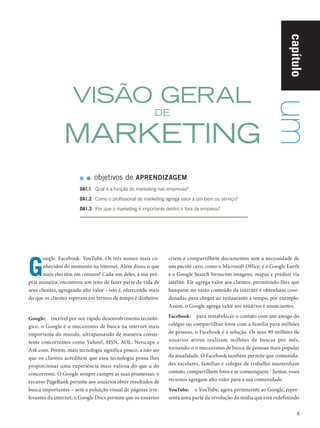 capítulo
                                   VISÃO GERAL




                                                                                                                                um
                                                                         DE

                                 MARKETING
                                             objetivos de APRENDIZAGEM
                                      OA1.1	 Qual é a função do marketing nas empresas?

                                      OA1.2	 Como o profissional de marketing agrega valor a um bem ou serviço?

                                      OA1.3	 Por que o marketing é importante dentro e fora da empresa?




               G
                      oogle. Facebook. YouTube. Os três nomes mais co‑         criem e compartilhem documentos sem a necessidade de
                      nhecidos do momento na internet. Além disso, o que       um pacote caro, como o Microsoft Office; e o Google Earth
                      mais eles têm em comum? Cada um deles, à sua pró‑        e o Google Search fornecem imagens, mapas e prédios via
               pria maneira, encontrou um jeito de fazer parte da vida de      satélite. Ele agrega valor aos clientes, permitindo­ lhes que
                                                                                                                                  ‑
               seus clientes, agregando alto valor – isto é, oferecendo mais   busquem no vasto conteúdo da internet e obtenham coor‑
               do que os clientes esperam em termos de tempo e dinheiro.       denadas para chegar ao restaurante a tempo, por exemplo.
                                                                               Assim, o Google agrega valor aos usuários e anunciantes.

               Google:  incrível por seu rápido desenvolvimento tecnoló‑       Facebook:  para restabelecer o contato com um amigo do
               gico, o Google é o mecanismo de busca na internet mais          colégio ou compartilhar fotos com a família para milhões
               importante do mundo, ultrapassando de maneira consis‑           de pessoas, o Facebook é a solução. Os seus 90 milhões de
               tente concorrentes como Yahoo!, MSN, AOL, Netscape e            usuários ativos realizam milhões de buscas por mês,
               Ask.com. Porém, mais tecnologia significa pouco, a não ser      tornando­ o o mecanismo de busca de pessoas mais popular
                                                                                         ‑
               que os clientes acreditem que essa tecnologia possa lhes        da atualidade. O Facebook também permite que comunida‑
               proporcionar uma experiência mais valiosa do que a do           des escolares, famílias e colegas de trabalho mantenham
               concorrente. O Google sempre cumpre as suas promessas: o        contato, compartilhem fotos e se comuniquem.1 Juntos, esses
               recurso PageRank permite aos usuários obter resultados de       recursos agregam alto valor para a sua comunidade.
               busca importantes – sem a poluição visual de páginas irre‑      YouTube:  o YouTube, agora pertencente ao Google, repre‑
               levantes da internet; o Google Docs permite que os usuários     senta uma parte da revolução da mídia que está redefinindo

                                                                                                                                           3




Cap 01_Marketing_Grewal.indd 3                                                                                                        12/01/2012 11:22:43
 