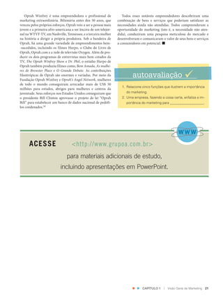 Oprah Winfrey é uma empreendedora e profissional de             Todos esses notáveis empreendedores descobriram uma
               marketing extraordinária. Bilionária antes dos 50 anos, que      combinação de bens e serviços que poderiam satisfazer as
               venceu pelos próprios esforços, Oprah veio a ser a pessoa mais   necessidades ainda não atendidas. Todos compreenderam a
               jovem e a primeira afro‑americana a ser âncora de um telejor‑    oportunidade do marketing (isto é, a necessidade não aten‑
               nal na WTVF‑TV, em Nashville, Tennessee, e a terceira mulher     dida), conduziram uma pesquisa meticulosa do mercado e
               na história a dirigir a própria produtora. Sob a bandeira de     desenvolveram e comunicaram o valor de seus bens e serviços
               Oprah, há uma grande variedade de empreendimentos bem‑           a consumidores em potencial. 
               ‑sucedidos, incluindo os filmes Harpo, o Clube do Livro de
               Oprah, Oprah.com e a rede de televisão Oxygen. Além de pro‑
               duzir os dois programas de entrevistas mais bem cotados da
               TV, The Oprah Winfrey Show e Dr. Phil, o estúdio Harpo de
               Oprah também produziu filmes como, Bem Amada, As mulhe-
               res de Brewster Place e O Grande Debate. As contribuições
               filantrópicas de Oprah são enormes e variadas. Por meio da
               Fundação Oprah Winfrey e Oprah’s Angel Network, mulheres
                                                                                         autoavaliação 
               de todo o mundo conseguiram arrecadar mais de US$ 50
                                                                                   1. Relacione cinco funções que ilustrem a importância
               milhões para estudos, abrigos para mulheres e centros da
               juventude. Seus esforços nos Estados Unidos conseguiram que           do marketing.
               o presidente Bill Clinton aprovasse o projeto de lei “Oprah         2. Uma empresa, fazendo a coisa certa, enfatiza a im-
               Bill” para estabelecer um banco de dados nacional de pedófi‑          portância do marketing para _________________.
               los condenados.30




                      ACESSE                      <http://www.grupoa.com.br>
                                              para materiais adicionais de estudo,
                                          incluindo apresentações em PowerPoint.




                                                                                                CAPÍTULO 1    |   Visão Geral de Marketing   21




Cap 01_Marketing_Grewal.indd 21                                                                                                          12/01/2012 11:23:00
 