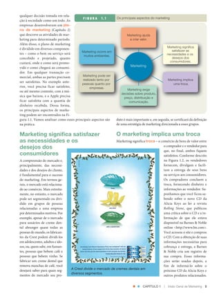 qualquer decisão tomada em rela‑
                                                        F I G U R A         Os principais aspectos do marketing
               ção à sociedade como um todo. As
               empresas desenvolveram um pla-
               no de marketing (Capítulo 2)
               que descreve as atividades de mar‑                                     Marketing ajuda
               keting para determinado período.                                        a criar valor.
               Além disso, o plano de marketing
                                                                                                                     Marketing significa
               é dividido em diversos componen‑
                                                       Marketing ocorre em                                              satisfazer as
               tes – como o bem ou serviço será                                                                      necessidades e os
                                                         muitos ambientes.
               concebido e projetado, quanto                                                                            desejos dos
               custará, onde e como será promo‑                                                                        consumidores.
               vido e como chegará ao consumi‑
                                                                                         Marketing
               dor. Em qualquer transação co‑
               mercial, ambas as partes precisam        Marketing pode ser
                                                        realizado tanto por                                          Marketing implica
               ser satisfeitas. No exemplo ante‑
                                                       pessoas quanto por                                               uma troca.
               rior, você precisa ficar satisfeito,          empresas.                Marketing exige
               ou até mesmo contente, com a mú‑
                                                                                  decisões sobre produto,
               sica que baixou, e a Apple precisa                                   preço, distribuição e
               ficar satisfeita com a quantia de                                       comunicação.
               dinheiro recebida. Dessa forma,
               os principais aspectos de marke‑
               ting podem ser encontrados na Fi‑
               gura 1.1. Vamos analisar como esses principais aspectos são     duto é mais importante e, em seguida, se certificará da definição
               na prática.                                                     de uma estratégia de marketing direcionada a esses grupos.


               Marketing significa satisfazer                                  O marketing implica uma troca
               as necessidades e os                                          Marketing significa troca – o comércio de bens de valor entre
               desejos dos                                                                                   o comprador e o vendedor para
                                                                                                             que, no final, ambos fiquem
               consumidores                                                                                  satisfeitos. Conforme descrito
               A compreensão do mercado e,                                                                   na Figura 1.2, os vendedores
               principalmente, das necessi‑                                                                  fornecem, divulgam e facili‑
               dades e dos desejos do cliente,                                                               tam a entrega de seus bens
               é fundamental para o sucesso                                                                  ou serviços aos consumidores.
               do marketing. Em termos ge‑                                                                   Os compradores concluem a
               rais, o mercado está relaciona‑                                                               troca, fornecendo dinheiro e
               do ao comércio. Mais estreita‑                                                                informações ao vendedor. Su‑
               mente, no entanto, o mercado                                                                  ponhamos que você ficou sa‑
               pode ser segmentado ou divi‑                                                                  bendo sobre o novo CD da
               dido em grupos de pessoas                                                                     Alicia Keys ao ler a revista
               relacionadas a uma empresa                                                                    Rolling Stone, que publicou
               por determinados motivos. Por                                                                 uma crítica sobre o CD e a in‑
               exemplo, apesar de o mercado                                                                  formação de que ele estava
               para usuários de creme den‑                                                                   disponível na Barnes & Noble
               tal abranger quase todas as                                                                   online <http://www.bn.com>.
               pessoas do mundo, os fabrican‑                                                                Você acessou o site e comprou
               tes da Crest podem dividi‑los                                                                 o CD. Com a obtenção de suas
               em adolescentes, adultos e ido‑                                                               informações necessárias para
               sos, ou, quem sabe, em fuman‑                                                                 cobrança e entrega, a Barnes
               tes, pessoas que bebem café e                                                                 & Noble cria um registro de
               pessoas que bebem vinho. Se                                                                   sua compra. Essas informa‑
               fabricar um creme dental que                                                                  ções serão usadas depois, a
               remova manchas de café, você                                                                  fim de informá‑lo sobre o
                                                 A Crest divide o mercado de cremes dentais em
               desejará saber para quais seg‑                                                                próximo CD da Alicia Keys e
                                                 diversos segmentos.
               mentos do mercado seu pro‑                                                                    outros produtos relacionados.


                                                                                                  CAPÍTULO 1     |   Visão Geral de Marketing   5




Cap 01_Marketing_Grewal.indd 5                                                                                                             12/01/2012 11:22:45
 