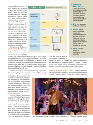 COMPOSTO DE
               detergente Tide e diversos ou‑                                                                                   MARKETING (4 PS)
                                                         F I G U R A          O composto de marketing
               tros produtos são exemplos                                                                                       Produto, preço, praça
               de bens. Em primeiro lugar, a                                                                                    (distribuição) e promoção
               Reebok fabrica calçados, mas                                                                                     (comunicação) – o
                                                                                                                                conjunto de atividades
               também agrega valor a seus pro‑        Composto de         Valor
                                                                                                                                controláveis que uma
               dutos ao, por exemplo, criá‑los        marketing 4Ps
                                                                                                                                empresa utiliza para
               sob a marca Rbk, a fim de con‑                                                                                   atender às necessidades
               seguir um apelo de moda, e ao                                                                                    dos mercados-alvo.
               selecionar celebridades, como          Produto            Criação
               Scarlett Johansson, para vin‑                                                                                    BENS Itens que podem
               cular seu nome aos modelos.                                                       Water                          ser tocados fisicamente.
               Após enfrentar a Nike nos
               mercados de calçados e vestuá‑         Preço              Captura                                                SERVIÇO Qualquer
               rios para atletas, a Reebok deci‑                                                                                oferta intangível que
               diu entrar no mercado da moda                                                                                    envolva ação,
                                                                                                                                desempenho e esforço e
               com a sua marca Rbk, princi‑
                                                                                                                                não possa ser tocada
               palmente com a linha “Scarlett         Praça              Entrega
                                                                                                                                fisicamente; benefícios
               Hearts Rbk”, uma coleção de            (distribuição)
                                                                                                                                intangíveis, produzidos
               roupas inspiradas no estilo es‑                                                   r    r    r    r
                                                                                             Wate Wate Wate Wate Wate
                                                                                                                      r
                                                                                                                                por pessoas ou máquinas,
               portivo e desenhada pela pró‑                                                                                    que não podem ser
               pria Scarlett Johansson.               Promoção           Comunicação                                            separados do fabricante.
                  Diferentemente dos bens, os         (comunicação)
                                                                                                         Water

               serviços são benefícios in‑                                                                                      IDEIAS Conceitos
               tangíveis fisicamente, produzi‑                                                                                  intelectuais –
               dos por pessoas ou máquinas,                                                                                     pensamentos, opiniões
               que não podem ser separados                                                                                      e filosofias.
               do fabricante. Empresas relacionadas a viagens, como compa‑           vidos por meio da interação
               nhias aéreas e hotéis, bancos, seguradoras, spas, e de entrete‑       com os jovens participantes da
               nimento são exemplos de fornecedores de serviço. Sacar                competição. A troca de valores ocorre quando as crianças ou‑
               dinheiro de um caixa eletrônico é outro exemplo de utilização         vem a apresentação dos patrocinadores e colocam o capacete
               de um serviço. Nesse caso, os caixas eletrônicos normalmente          para andar de bicicleta, ou seja, elas adotam ou se tornam “com‑
               agregam valor à sua experiência bancária por serem bem loca‑          pradoras” da ideia de segurança disseminada pelo grupo.
               lizados, rápidos e fáceis de usar.
                  Muitas ofertas do mercado representam uma combinação               preço: capturando valor Tudo tem um preço,
               de bens e serviços. Ao entrar em uma ótica, você pode realizar        mas ele nem sempre é monetário. Preço é tudo aquilo a que o cliente
               exames nos olhos (serviço) e comprar um novo par de lentes de         renuncia – dinheiro, tempo e energia – em troca do produto. Os
               contato (bem de consumo). Se você
               curtir Panic at the Disco, poderá ir a
               um show deles que, semelhante a ou‑
               tros serviços como cirurgia ou jogo
               de futebol, só poderá ser fornecido
               em determinada hora e local. No
               show, você poderá comprar o CD
               da banda, um bem tangível que en‑
               globa, e também amplia, uma expe‑
               riência satisfatória.
                  Ideias incluem pensamentos,
               opiniões e filosofias. Tais conceitos
               intelectuais também podem ser co‑
               mercializados. Os grupos que pro‑
               movem a segurança na utilização
               de bicicletas vão às escolas, dão pa‑
               lestras e patrocinam concursos so‑
               bre o uso de capacetes, por exemplo,
               para os membros de seu principal
               mercado – as crianças. Em seguida,
               o segundo segmento do mercado‑
               ‑alvo – os pais e irmãos – são envol‑       Qual é a diferença entre o show do Panic at the Disco e o CD do Panic at the Disco?


                                                                                                                      CAPÍTULO 1   |   Visão Geral de Marketing   7




Cap 01_Marketing_Grewal.indd 7                                                                                                                              12/01/2012 11:22:48
 