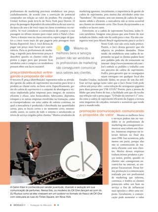 pro­ issionais de marketing precisam estabelecer um preço,
              f                                                             marketing ignoram, inicialmente, a importância da gestão da
          cuidadosamente, de acordo com a convicção do potencial            cadeia de suprimento, pois muitas das atividades estão nos
          comprador em relação ao valor do produto. Por exemplo, a          “bastidores”. No entanto, sem um sistema de cadeia de supri‑
          United Airlines pode levá­ lo de Nova York para Denver. O
                                      ‑                                     mento sólido e eficiente, a mercadoria não se torna acessível
          preço da passagem dependerá da antecedência da sua reserva,       aos clientes no momento certo. Eles ficam decepcionados e as
          da época do ano e de você viajar na classe econômica ou exe‑      vendas e os lucros caem.
          cutiva. Se você considerar a conveniência de comprar a sua           Entretanto, se a cadeia de suprimento funciona, todos fi‑
          passagem no último minuto para viajar entre o Natal e Ano­        cam satisfeitos. Imagine uma pessoa que ama frutos do mar
          ‑Novo, e desejar voar na classe executiva, espere pagar de qua‑   isolada em Idaho, onde não há saída para o mar. Ela não con‑
          tro a cinco vezes mais do que pagaria pela passagem mais          seguiria voar para Miami Beach regularmente para ir ao Joe’s
          barata disponível. Isto é, você deixou de                                               Stone Crab; isso não seria nada prático.
          pagar um preço mais baixo por conve­                                                    Porém, o Joe’s deseja garantir que ela
                                                                         Mesmo os
          niên­ ia. Para os profissionais de marke‑
                c                                                                                 adquira os produtos desejados. Desse
          ting, o segredo para determinar preços é melhores bens e serviços                       modo, ele estabeleceu uma cadeia de su‑
          descobrir quanto os clientes estão dis‑                                                 primento na qual os clientes podem fazer
                                                       podem não ser vendidos se
          postos a pagar para que possam ficar                                                    seus pedidos pelo site do restaurante na
          satisfeitos com a compra e os vendedores os profissionais de marketing                  internet <http://www.joesstonecrab.com>.
          possam obter um lucro razoável.                                                         Joe’s embala os pedidos e trabalha com
                                                       não conseguirem comunicar
                                                                                                  seu parceiro da cadeia de suprimento,
          praça (distribuição): entre- seus valores aos clientes.                                 FedEx, para garantir que os caranguejos
          gando a proposta de valor                                                               sejam entregues em qualquer local dos
          O terceiro P, praça (distribuição), representa todas as ativida‑  Estados Unidos, incluindo Idaho, no prazo de um dia útil.
          des (gestão da cadeia de suprimento) necessárias para levar o     Esse serviço agrega tanto valor que o Joe’s Stone Crab pode
          produto ao cliente certo, na hora certa. Especificamente, ges-    cobrar um preço alto – uma refeição de caranguejos gigantes
          tão da cadeia de suprimento é o conjunto de abordagens e téc‑     para duas pessoas por US$ 123,95.6 Porém, para a pessoa de
          nicas implantado pelas empresas para integrar, de maneira         Idaho que ama frutos do mar, a facilidade com que ela recebe
          eficiente e eficaz, seus fornecedores, fabricantes, depósitos,    sua refeição vale a pena pagar. “O Poder da internet 1.1” estu‑
          estoques e as outras empresas envolvidas na transação, como       da como a cadeia de suprimento eficiente da Zappos a tornou
          as transportadoras, em uma cadeia de valores contínua, na         uma megastore de calçados, vestuário e acessórios que vende
          qual a mercadoria é produzida e distribuída nas quantidades       para o mundo todo.
          certas, para os locais certos e no momento certo, minimi‑
          zando, assim, os custos de todo o sistema e satisfazendo os       promoção (comunicação): comunicando
          níveis de serviço exigidos pelos clientes. Muitos estudantes de
                                                    5
                                                                            a proposta de valor  Mesmo os melhores bens
                                                                                                            e serviços podem não ser ven‑
                                                                                                            didos se os profissionais de
                                                                                                            marketing não conseguirem co‑
                                                                                                            municar seus valores aos clien‑
                                                                                                            tes. Inúmeras empresas na in‑
                                                                                                            ternet faliram no final dos
                                                                                                            anos 1990. Isso aconteceu, pelo
                                                                                                            menos em parte, porque elas
                                                                                                            não se comunicaram de ma‑
                                                                                                            neira eficiente com seus clien‑
                                                                                                            tes. Muitas dessas empresas
                                                                                                            tinham ótimos produtos a pre‑
                                                                                                            ços justos, porém, quando os
                                                                                                            clientes não conseguiram en­
                                                                                                            contrá­ los na internet, as em‑
                                                                                                                   ‑
                                                                                                            presas fracassaram. Dessa for‑
                                                                                                            ma, promoção é a comunicação
                                                                                                            realizada por um profissional
                                                                                                            de marketing que informa,
                                                                                                            convence, e lembra os clientes
                                                                                                            potenciais sobre um bem ou
          A Calvin Klein é conhecida por vender juventude, diversão e sedução em sua                        serviço a fim de influenciar
          comunicação de perfumes. Nessa foto, os modelos do CK One dançam ao som do                        suas opiniões e obter uma res‑
          DJ Ruckus como se eles vivessem em um outdoor no formato do frasco de CK One                      posta. Geralmente, a comuni‑
          com vista para as ruas do Times Square, em Nova York.                                             cação pode aumentar o valor


          8  MÓDULO 1  |  Avaliação do Mercado




Cap 01_Marketing_Grewal.indd 8                                                                                                           12/01/2012 11:22:48
 
