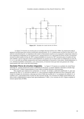 Compilado, anexado y redactado por el Ing. Oscar M. Santa Cruz - 2010




         La figura 2-9 muestra un circuito para un oscilador discreto de Pierce de 1 MHz. Q1 proporciona toda la
ganancia necesaria para que ocurran oscilaciones autosuficientes. R1 y C1 proporcionan un atraso en fase de 65° a la
señal de retroalimentación. La impedancia del cristal es básicamente resistiva con un pequeño componente inductivo.
Esta impedancia combinada con la reactancia de C2 proporciona los 115° adicionales de atraso en fase. El transistor
invierte la señal (cambio de fase de 180°), proporcionándole al circuito los 360° necesarios para el cambio de fase
total. Debido a que la carga del cristal es principalmente no resistiva (en su mayor parte la combinación en serie de
C1 y C2 ), este tipo de oscilador proporciona muy buena estabilidad en frecuencia a corto plazo. Desdichadamente, C1
y C2 introducen pérdidas sustanciales y, por consecuencia, el transistor tiene que tener una ganancia de voltaje
relativamente alta; ésta es una obvia desventaja.
Oscilador Pierce de circuitos integrados.                      La figura 2-10 muestra un oscilador de cristal Pierce
utilizando IC. Aunque proporciona menos estabilidad de frecuencia, se puede implantar utilizando un diseño digi-
tal sencillo de IC y reduce sustancialmente el costo sobre los diseños discretos convencionales.
        Para asegurar que empiecen las oscilaciones, se invierte la entrada y salida del amplificador A1 para una
operación de clase A. A2 convierte la salida de A1 a una oscilación completa del punto de corte a saturación, redu-
ciendo los tiempos de crecimiento y descarga así como el búfer de la salida de A1 . La resistencia de salida de A1 se
combina con C1 para proporcionar el atraso de fase necesario de RC. Las versiones de CMOS (semiconductor me-
tálico-óxido complementario) operan hasta aproximadamente 2 MHz, y las versiones de ECL (lógica acoplada al
emisor) operan hasta 20 MHz.




       EJEMPLAR DE DISTRIBUCIÓN GRATUITA                                                                                26
 