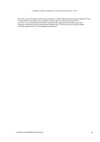 Compilado, anexado y redactado por el Ing. Oscar M. Santa Cruz - 2010




 b) Un PLL al cual se le aplica una frecuencia constante de 10 kHz exhibe una frecuencia a la salida del VCO de
 15 kHz. Explicar lo que puede estar sucediendo e indicar cuál es la frecuencia libre del VCO.
 c) Un PLL va a ser utilizado para decodificar señales de FSK. ¿Qué precauciones habría que tomar?
 d) Indicar la estructura circuital requerida para multiplicar por 3/2 la frecuencia de la señal de entrada.
 e) ¿Puede utilizarse un PLL como modulador de frecuencia?




EJEMPLAR DE DISTRIBUCIÓN GRATUITA                                                                                 30
 
