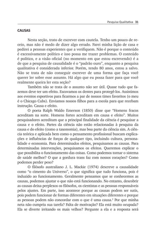 Pesquisa Qualitativa 31
CAUSAS
Nesta seção, trato de escrever com cautela. Tenho um pouco de re­
ceio, mas não é medo de dizer algo errado. Farei minha lição de casa e
pedirei a pessoas experientes que a verifiquem. Não é porque o conteúdo
é excessi­vamente político e isso possa me trazer problemas. O conteúdo
é po­lí­ti­co, e a visão oficial (no momento em que estou escrevendo) é a
de que a pes­quisa de causalidade é o “padrão ouro”, enquanto a pesquisa
qualitativa é con­siderada inferior. Porém, tendo 80 anos, estou a salvo.
Não se trata de não conseguir escrever de uma forma que faça você
querer ler sobre esse assunto. Há algo que eu possa fazer para que você
realmente queira ler esta seção?
Também não se trata de o assunto não ser útil. Quase tudo que fa­
zemos deve ter um efeito. Escovamos os dentes para protegê-los. Assistimos
aos eventos esportivos para ficarmos a par de nossos times favoritos (o meu
é o Chicago Cubs). Enviamos nossos filhos para a escola para que recebam
instrução. Causa e efeito.
O poeta Ralph Waldo Emerson (1850) disse que “Homens fracos
acre­ditam na sorte. Homens fortes acreditam em causa e efeito”. Muitos
pesquisadores acreditam que a principal finalidade da ciência é pesquisar a
causa e o efeito. Partes da ciência não estão relacionadas à pesquisa da
causa e do efeito (como a taxonomia), mas boa parte da ciência sim. A ciên­
­cia teórica e aplicada bem como o pensamento profissional bus­cam expli­ca­
ções e influências de forças de qualquer tipo, incluindo cul­tura, per­sona­
lidade e economia. Para determinados efeitos, pesquisamos as causas. Para
determinadas intervenções, pesquisamos os efeitos. Que­remos explicar o
que possibilita o funcionamento das coisas. Como pode­mos tornar o sis­tema
de saúde melhor? O que a gordura trans faz com nossos corações? Como
po­demos perder peso?
O filósofo australiano J. L. Mackie (1974) descreve a causalidade
como “o cimento do Universo”, o que significa que tudo funciona, pois é
induzido ao funcionamento. Geralmente pensamos que se conhecemos as
causas, podemos ajustar o que não está funcionando. No entanto, descobrir
as causas deixa perplexos os filósofos, os cientistas e as pessoas responsáveis
pelos ajustes. Em parte, isso acontece porque as causas podem ser sutis,
pois podem funcionar de formas diferentes em situações diferentes e porque
as pessoas podem não concordar com o que é uma causa.2
Por que minha
neta não cumpriu sua tarefa? Falta de motivação? Ela está muito ocupada?
Ela se diverte irritando os mais velhos? Per­gunte a ela e a resposta será
 