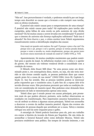 32 Robert E. Stake
“Não sei”. Isso provavelmente é verdade, e podemos estudá-la por um longo
tempo sem descobrir as causas que a levaram a não cumprir suas tarefas,
nem os efeitos resultantes.
É possível não existir causas para o comportamento de uma crian­ça?
É possível não existir causas para nada? Há explicações para tarefas não
cumpridas, pelas falhas de uma escola ou pelo aumento de uma dívida
nacional? Ou há muitas causas a serem levadas em consi­deração? É possível
que o cimento do universo não forneça explicações suficientes? Tudo isso é
absurdo? No livro Guerra e paz, o cético escritor Leon Tolstói argumentou
exaustivamente contra a identificação simplista das causas:
Uma maçã cai quando está madura. Por quê? É porque o peso a faz cair? Ou
porque seca o pé, porque o sol a queima, porque se tornou pesada demais,
porque o vento a sacudiu ou, muito simplesmente, porque um ga­­roto junto
da árvore estava morrendo de vontade de comê-la? (1869/1978, p. 719)
Aparentemente, há muitas condições coexistentes que podem contri­
buir para a queda da maçã. As influências mudam com o clima e o apetite
do garoto. Até mesmo um violento vendaval divide a causalidade com a
con­dição do tronco.
O filósofo John Stuart Mill disse: “Se uma pessoa come um deter­
minado prato e, em consequência disso, morre, ou seja, ela não teria mor­
rido se não tivesse comido aquilo, as pessoas poderiam dizer que comer
aquele prato foi a causa de sua morte” (1843/1984, Livro III, Ca­pítulo 5,
Seção 3). Isso faz sentido. Mas as pessoas também podem se interessar
pelos cogumelos que o cozinheiro usou. E pelo fato de a espo­sa dele tê-lo
servido diversas vezes. Não precisamos presumir que todas as condições de­
vem ser consideradas de maneira igual. Mas podemos estar deixando fa­tos
importantes de lado se mencionarmos apenas uma causa.
Tolstói disse que é errado pensar em causas principais, pois prome­
tem mais do que podem oferecer, portanto, seria melhor observar­mos as
condições em transformação. Para importantes assuntos huma­nísticos, em
vez de atribuir os efeitos a algumas causas principais, Tolstói nos aconselha
a descrever o evento da melhor maneira possível. Alguns dos eventos são
declarações de pessoas daquilo que acre­di­tam ser a causa. Talvez o menino
esfregue seu anel da sorte enquanto puxa o galho.
A estratégia de Tolstói poderia funcionar para ele, pois seu tra­balho
era contar a história da invasão da Rússia por Napoleão. Ele não tinha de
acon­selhar o General Kutuzof sobre como defender Moscou. Tolstói não
pre­cisava estabelecer uma política. Em tempos de invasão iminente, e em
 