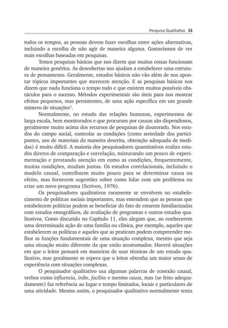 Pesquisa Qualitativa 33
todos os tempos, as pessoas devem fazer escolhas entre ações alternativas,
incluindo a escolha de não agir de maneira alguma. Gostaríamos de ver
mais escolhas baseadas em pesquisas.
Temos pesquisas básicas que nos dizem que muitas coisas funcio­nam
de maneira genérica. As descobertas nos ajudam a estabelecer uma estru­tu­
ra de pensamento. Geralmente, estudos básicos não vão além de nos apon­
tar tópicos importantes que merecem atenção. E as pesquisas básicas nos
dizem que nada funciona o tempo todo e que existem muitos possíveis obs­
táculos para o sucesso. Métodos experimentais são úteis pa­ra nos mos­trar
efeitos pequenos, mas persistentes, de uma ação espe­cífica em um gran­de
número de situações3
.
Normalmente, no estudo das relações humanas, experimentos de
larga escala, bem monitorados e que procuram por causas são dispen­diosos,
geralmente muito acima dos recursos de pesquisas de doutorado. Nos estu­
dos do campo social, controlar as condições (como seriedade dos partici­
pan­tes, uso de materiais da maneira descrita, obten­ção adequada de medi­
das) é muito difícil. A maioria dos pesquisadores quantitativos realiza estu­
dos diretos de comparação e correlação, mistu­rando um pouco de experi­
men­tação e prestando atenção em como as con­dições, frequentemente,
mui­­­tas condições, mudam juntas. Os estudos corre­la­cionais, incluindo o
mo­­delo causal, contribuem muito pouco para se determinar causa ou
efeito, mas fornecem sugestões sobre como lidar com um problema ou
criar um no­vo programa (Scriven, 1976).
Os pesquisadores qualitativos raramente se envolvem no esta­be­le­
cimento de políticas sociais importantes, mas entendem que as pes­soas que
estabelecem políticas podem se beneficiar do fato de estarem fami­liarizadas
com estudos etnográficos, de avaliação de programas e outros estudos qua­
litativos. Como discutido no Capítulo 11, eles ale­gam que, ao conhecerem
uma determinada ação de uma família ou clínica, por exem­plo, aqueles que
estabelecem as políticas e aqueles que as praticam po­dem compreender me­
lhor as funções fundamentais de uma situação com­plexa, mesmo que seja
uma situação muito dife­rente da que estão acostumados. Haverá situações
em que o leitor pen­sará em maneiras de usar técnicas de um estudo qua­
litativo, mas geral­mente se espera que o leitor obtenha um maior senso de
experiência com situações complexas.
O pesquisador qualitativo usa algumas palavras de conexão causal,
verbos como influencia, inibe, facilita e mesmo causa, mas (se feito ade­qua­
damente) faz referência ao lugar e tempo limitados, locais e parti­culares de
uma atividade. Mesmo assim, o pesquisador qualitativo normal­mente tenta
 