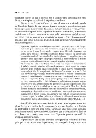34 Robert E. Stake
assegurar o leitor de que o objetivo não é alcançar uma gene­ralização, mas
fornecer exemplos situacionais à experiência do leitor.
Guerra e paz é uma história experiencial sobre o exército derrotado
de Napoleão depois de um rigoroso inverno no qual o exército russo não
lutou, apenas se manteve fora de alcance. Kutuzov recuou e recuou, evi­tan­
do ser dominado pelas forças superiores francesas. Finalmente, os franceses
desistiram e voltaram para casa com menos de 10% de seus sol­dados vivos,
um breve contratempo para o imperialismo francês. Como isso começou?
Podemos ver como Tolstói lida muito bem com a questão “O que realmente
causou esta guerra?”.
Apesar de Napoleão, naquela época, em 1882, estar mais convencido do que
nunca de que derramar ou não derramar o sangue de seu povo – verser ou
ne pas verser le sang de ses peuples, como o Czar Alexandre falou em sua
última carta para ele – dependia totalmente de sua vontade, ele nunca tinha
estado tão dominado por aquelas leis inevitáveis que o compeliam, embora
pensasse estar agindo por sua própria vontade, a apresentar para o mundo
em geral – para a história – o que estava destinado a acontecer.
As pessoas do oeste se mudaram para o leste para seguir seu compa­nhei­ro.
E, pela lei das coincidências, milhares de pequenas causas se uniram e coor­
denaram para produzir aquele movimento e aquela guerra: ressen­timento
em relação à falta de cumprimento do Sistema Continental, os erros do Du­
que de Oldenburg, o avanço das tropas em direção à Prússia – uma medida
tomada (como Napoleão pensava) com o único propósito de manter a paz
armada – e a paixão do imperador francês pela guerra, além do hábito de lu­
tar que tomou conta dele, coincidindo com as inclinações de seu povo, que se
deixava levar pela grandiosidade das preparações, pelas despesas com esses
preparativos e pela necessidade de recuperar esses gastos. Além disso, havia
o efeito inebriante das honrarias prestadas ao imperador francês em Dresden,
as negociações diplomáticas que, na opinião dos contempo­râ-n­eos, eram con­
duzidas com o desejo genuíno de alcançar a paz, embora ape­nas instigassem
o amour propre de ambos os lados, e milhares e milhares de outras causas
coin­cidentes que se adaptaram ao evento predestinado. (1869/1978, p. 718)
Sem dúvida, essa invasão da Rússia foi muito mais importante e com­
plexa do que a organização de um centro de serviços familiar ou a decisão
de matricular o filho em uma escola particular. Mas todas essas escolhas
têm diversas causas e pré-condições. E aqueles que estão toman­do a decisão
reconhecem as pressões, mas, assim como Napoleão, pen­sam que estão li­
vres para escolher a ação.
O pesquisador que estuda a decisão pode procurar identificar a causa
principal ou as causas mais importantes, mas não poderá alegar que, sem
 