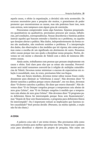 Pesquisa Qualitativa 35
aquela causa, o efeito (a organização, a decisão) não teria acon­tecido. Os
recursos necessários para a pesquisa são muitos, e gostaríamos de poder
prometer que encontraremos as causas, mas não podemos fazer isso, nem
com certeza, nem tampouco com algum grau de convicção.
Procuramos compreender como algo funciona. Sejamos pesquisa­do­
res quantitativos ou qualitativos, precisamos procurar por causas, in­fluên­
cias, pré-condições, correspondências. Nossas descobertas e histó­rias podem
instruir aqueles que buscam entender a história ou o proble­ma, ou aqueles
que desejam alterar a política. Mas dados, indepen­den­te­mente da forma co­
mo são analisados, não resolvem sozinhos o problema. É a inter­pre­tação
dos dados, das observações e das medidas que irá vigorar, não como prova,
mas como a escolha de um significado em detrimento de ou­tro. Pensamos
sobre causas porque isso nos ajuda a disciplinar nos­sa pes­quisa. Porém, de­
vemos ter em mente a obsessão de Tolstói com a ideia de inúmeras di­fe­
rentes causas.
Ainda assim, trabalhamos com pessoas que pensam simplesmente em
causa e efeito. Está claro para elas que as coisas são causadas. Prova­vel­
men­te será inútil tentarmos convertê-las à religião de múltiplas coin­ci­dên­
cias de Tolstói. Devemos tentar minimizar o excesso de expectativas em re­
lação à causalidade, mas, às vezes, precisamos falar sua língua.
Para um futuro imediato, devemos tentar editar nossas frases cui­da­
do­samente para diminuir as “referências à causa”. Não devemos dizer “O
di­­retor cancelou a política porque estava chateado”, em vez disso, devemos
dizer “O diretor cancelou a política. Ele disse que estava chatea­do”. Não de­
vemos dizer “O rio Dnieper congelou porque a temperatura caiu abaixo de
zero grau Celsius”, mas “O rio Dnieper congelou à medi­da que a tempe­ra­
tura caía abaixo de zero grau Celsius”. Não devemos dizer “O programa pa­
ra deficientes físicos foi interrompido porque ficou sem financiamento”,
mas “Depois de ficar sem financiamento, o progra­­ma para deficientes físicos
foi interrompido”. Ou é importante reduzir as implicações que fazemos so­
bre causalidade? Você precisa decidir. (Por­tanto, na minha opinião, a seção
não foi tão chata.)
A COISA
A palavra coisa não é um termo técnico. Mas precisamos dela co­mo
uma palavra técnica para melhor aproveitar este livro. Vamos usar a palavra
coisa para identificar o objetivo do projeto de pesquisa. Não exis­te um
 