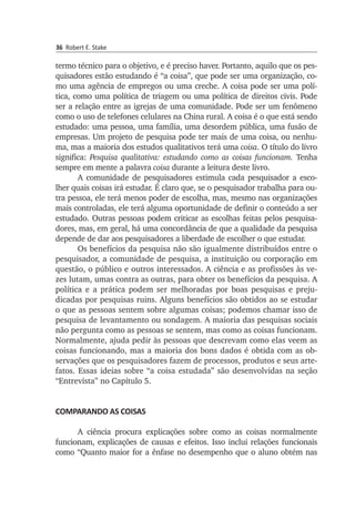 36 Robert E. Stake
termo técnico para o objetivo, e é preciso haver. Portanto, aquilo que os pes­
quisadores estão estudando é “a coisa”, que pode ser uma organização, co­
mo uma agência de empregos ou uma creche. A coi­sa pode ser uma polí­
tica, como uma política de triagem ou uma política de direitos civis. Pode
ser a relação entre as igrejas de uma comunidade. Pode ser um fenômeno
como o uso de telefones celulares na China rural. A coisa é o que está sendo
estudado: uma pessoa, uma família, uma desordem pública, uma fusão de
empresas. Um projeto de pesquisa pode ter mais de uma coisa, ou nenhu­
ma, mas a maioria dos estudos qualita­tivos terá uma coisa. O título do livro
significa: Pesquisa qualitativa: estu­dando como as coisas funcionam. Tenha
sempre em mente a palavra coisa durante a leitura deste livro.
A comunidade de pesquisadores estimula cada pesquisador a esco­
lher quais coisas irá estudar. É claro que, se o pesquisador trabalha para ou­
tra pessoa, ele terá menos poder de escolha, mas, mesmo nas orga­nizações
mais controladas, ele terá alguma oportunidade de definir o conteúdo a ser
estu­dado. Outras pessoas podem criticar as escolhas feitas pelos pesqui­sa­
dores, mas, em geral, há uma concordância de que a qua­lidade da pesquisa
de­pende de dar aos pesquisadores a liberdade de escolher o que estudar.
Os benefícios da pesquisa não são igualmente distribuídos entre o
pes­quisador, a comunidade de pesquisa, a instituição ou corporação em
questão, o público e outros interessados. A ciência e as profissões às ve­
zes lutam, umas contra as outras, para obter os benefícios da pesquisa. A
polí­tica e a prática podem ser melhoradas por boas pesquisas e preju­
dicadas por pesquisas ruins. Alguns benefícios são obtidos ao se estudar
o que as pes­soas sentem sobre algumas coisas; podemos chamar isso de
pesquisa de levantamento ou sondagem. A maioria das pesquisas sociais
não pergunta como as pessoas se sentem, mas como as coisas funcionam.
Normalmente, ajuda pedir às pessoas que descrevam como elas veem as
coisas funcio­nan­do, mas a maioria dos bons dados é obtida com as ob­
ser­vações que os pes­quisadores fazem de processos, produtos e seus arte­
fatos. Essas ideias sobre “a coisa estudada” são desenvolvidas na seção
“Entrevista” no Capítulo 5.
COMPARANDO AS COISAS
A ciência procura explicações sobre como as coisas normalmente
funcionam, explicações de causas e efeitos. Isso inclui relações funcionais
como “Quanto maior for a ênfase no desempenho que o aluno obtém nas
 
