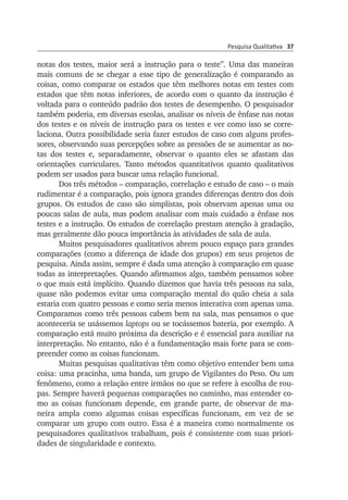 Pesquisa Qualitativa 37
notas dos testes, maior será a instrução para o teste”. Uma das maneiras
mais comuns de se chegar a esse tipo de generalização é comparando as
coisas, como comparar os estados que têm melhores notas em testes com
estados que têm notas inferiores, de acordo com o quanto da instrução é
voltada para o conteúdo padrão dos testes de desempenho. O pesqui­sador
também poderia, em diversas escolas, analisar os níveis de ênfase nas notas
dos testes e os níveis de instrução para os testes e ver como isso se corre­
laciona. Outra possibilidade seria fazer estudos de caso com alguns profes­
sores, observando suas percepções sobre as pressões de se aumentar as no­
tas dos testes e, separadamente, observar o quanto eles se afastam das
orien­tações curriculares. Tanto métodos quantitativos quan­to quali­tativos
po­dem ser usados para buscar uma relação funcional.
Dos três métodos – comparação, correlação e estudo de caso – o mais
rudimentar é a comparação, pois ignora grandes diferenças dentro dos dois
grupos. Os estudos de caso são simplistas, pois observam apenas uma ou
poucas salas de aula, mas podem analisar com mais cuidado a ênfase nos
testes e a instrução. Os estudos de correlação prestam atenção à gradação,
mas geralmente dão pouca importância às atividades de sala de aula.
Muitos pesquisadores qualitativos abrem pouco espaço para grandes
comparações (como a diferença de idade dos grupos) em seus projetos de
pesquisa. Ainda assim, sempre é dada uma atenção à comparação em quase
todas as interpretações. Quando afirmamos algo, também pensamos sobre
o que mais está implícito. Quando dizemos que havia três pessoas na sala,
quase não podemos evitar uma comparação mental do quão cheia a sala
estaria com quatro pessoas e como seria menos interativa com apenas uma.
Comparamos como três pessoas cabem bem na sala, mas pensamos o que
aconteceria se usássemos laptops ou se tocássemos bateria, por exemplo. A
comparação está muito próxima da descrição e é essencial para auxiliar na
interpretação. No entanto, não é a fundamentação mais forte para se com­
preender como as coisas funcionam.
Muitas pesquisas qualitativas têm como objetivo entender bem uma
coisa: uma pracinha, uma banda, um grupo de Vigilantes do Peso. Ou um
fe­nô­­meno, como a relação entre irmãos no que se refere à esco­lha de rou­
pas. Sempre haverá pequenas comparações no caminho, mas entender co­
mo as coisas funcionam depende, em grande parte, de obser­var de ma­
neira ampla co­mo algumas coisas específicas funcionam, em vez de se
com­­parar um grupo com outro. Essa é a maneira como normal­mente os
pesquisadores qualitativos trabalham, pois é consistente com suas prio­ri­
dades de singu­la­ridade e contexto.
 