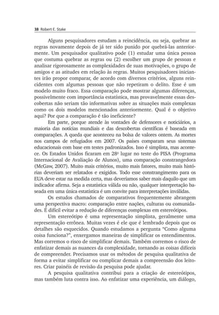 38 Robert E. Stake
Alguns pesquisadores estudam a reincidência, ou seja, quebrar as
re­gras novamente depois de já ter sido punido por quebrá-las anterior­
mente. Um pesquisador qualitativo pode (1) estudar uma única pessoa
que cos­tuma quebrar as regras ou (2) escolher um grupo de pessoas e
ana­lisar rigo­rosamente as complexidades de suas motivações, o grupo de
amigos e as atitudes em relação às regras. Muitos pesquisadores inician­
tes irão pro­por comparar, de acordo com diversos critérios, alguns rein­
cidentes com al­gumas pessoas que não repetiram o delito. Esse é um
modelo muito fraco. Essa comparação pode mostrar algumas diferenças,
possivelmente com im­por­tância estatística, mas provavelmente essas des­
cobertas não seriam tão informativas sobre as situações mais complexas
como os dois modelos men­cionados anteriormente. Qual é o objetivo
aqui? Por que a comparação é tão ineficiente?
Em parte, porque atende às vontades de defensores e noticiários, a
maioria das notícias mundiais e das descobertas científicas é basea­da em
comparações. A queda que aconteceu na bolsa de valores ontem. As mor­tes
nos campos de refugiados em 2007. Os países compa­ram seus siste­mas
educacionais com base em testes padronizados. Isso é simplista, mas aconte­
ce. Os Estados Unidos ficaram em 28o
lugar no tes­te do PISA (Progra­ma
In­ter­nacional de Avaliação de Alunos), uma com­pa­ração cons­­trangedora
(McGaw, 2007). Muito mais critérios, muito mais fatores, muito mais histó­
rias deveriam ser relatados e exigidos. Todo esse cons­trangimento para os
EUA deve estar na medida certa, mas deveríamos saber mais daquilo que um
indicador afirma. Seja a estatís­tica válida ou não, qualquer interpretação ba­
seada em uma única esta­tística é um convite para interpretações inválidas.
Os estudos chamados de comparativos frequentemente abrangem
uma perspectiva macro: comparação entre nações, culturas ou comu­ni­da­
des. É difícil evitar a redução de diferenças complexas em estereó­tipos.
Um estereótipo é uma representação simplista, geralmente uma
re­presentação errônea. Muitas vezes é ele que é lembrado depois que os
detalhes são esquecidos. Quando estudamos a pergunta “Como alguma
coisa funciona?”, enxergamos maneiras de simplificar os entendimentos.
Mas corremos o risco de simplificar demais. Também corremos o risco de
enfatizar demais as nuances da complexidade, tornando as coisas difíceis
de compreender. Precisamos usar os métodos de pesquisa qualitativa de
forma a evitar simplificar ou complicar demais a compreensão dos leito­
res. Criar painéis de revisão da pesquisa pode ajudar.
A pesquisa qualitativa contribui para a criação de estereótipos,
mas também luta contra isso. Ao enfatizar uma experiência, um diálogo,
 