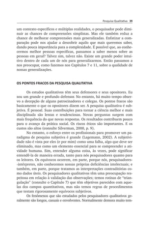 Pesquisa Qualitativa 39
um con­texto específicos e múltiplas realidades, o pesquisador pode dimi­
nuir as chances de compreensões simplistas. Mas ele também reduz a
chance de melhorar compreensões mais generalizadas. Enfatizar a com­
pa­ração pode nos ajudar a descobrir aquilo que mais queremos saber,
dan­do pouca importância para a complexidade. É possível que, ao conhe­
cermos melhor pessoas específicas, passamos a saber menos sobre as
pes­soas em geral? Talvez sim, talvez não. Existe um grande poder intui­
tivo dentro de cada um de nós para generalizarmos. Então passamos a
nos preocupar, como fazemos nos Capítulos 7 e 11, sobre a qualidade de
nossas generalizações.
OS PONTOS FRACOS DA PESQUISA QUALITATIVA
Os estudos qualitativos têm seus defensores e seus opositores. Eu
sou um grande e profundo defensor. No entanto, há muito tempo obser­
vo a decepção de alguns patrocinadores e colegas. Os pontos fracos são
basicamente o que os opositores dizem ser. A pesquisa qualitativa é sub­
jetiva. É pessoal. Suas contribuições para tornar a ciência melhor e mais
disciplinada são lentas e tendenciosas. Novas perguntas surgem com
mais frequência do que novas respostas. Os resultados contribuem pouco
para o avanço da prática social. Os riscos éticos são importantes. E os
custos são altos (consulte Silverman, 2000, p. 9).
No entanto, o esforço entre os profissionais para promover um pa­
radigma de pesquisa subjetiva é grande (Lagemann, 2002). A subjeti­vi­
dade não é vista por eles (e por mim) como uma falha, algo que deve ser
eliminado, mas como um elemento essencial para se compreender a ati­
vi­dade humana. Sim, entender alguma coisa, às vezes, pode significar
en­tendê-la de maneira errada, tanto para nós pesquisadores quanto para
os leitores. Os equívocos ocorrem, em parte, porque nós, pesquisadores-
-intérpretes, não conhecemos nossas próprias deficiências intelec­tuais; e
também, em parte, porque tratamos as interpretações contra­di­tórias co­
mo dados úteis. Os pesquisadores qualitativos têm uma preo­cupa­ção res­
peitosa em relação à validação das observações; temos roti­nas de “trian­
gulação” (consulte o Capítulo 7) que têm objetivos pare­ci­dos com aque­
las dos campos quantitativos, mas não temos regras de pro­­­cedi­mentos
que testam rigorosamente equívocos subjetivos.
Os fenômenos que são estudados pelos pesquisadores qualitativos ge­
ralmente são longos, casuais e envolventes. Normalmente demora mui­­to tem­
 