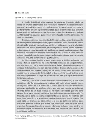 22 Robert E. Stake
A rejeição de Galileu à lei da gravidade formulada por Aristóteles não foi b­a­
seada em “muitas” observações, e as observações não foram “baseadas em alguns
números”. A rejeição consistiu principalmente em um experimento conceitual e,
posteriormente, em um experimento prático. Esses experimentos, que contaram
com o auxílio da visão retrospectiva, dispensam explicações. No entanto, a visão de
Aristóteles sobre a gravidade que dominou a investigação científica por quase 2 mil
anos foi contestada.
Em seu pensamento experimental, Galileu apresentou o seguinte argumento:
se dois objetos de mesmo peso forem jogados da mesma altura e ao mesmo tempo,
eles atingirão o solo ao mesmo tempo por terem caído com a mesma velocidade.
De acordo com a visão de Aristóteles, se dois objetos são unidos, o novo objeto terá
o dobro de peso e, por isso, cairá mais rápido do que os dois objetos separados. Essa
conclusão funcionava de maneira contraintuitiva para Galileu. A única forma de
evitar a contradição era eliminar o peso como fator determinante para a aceleração
em queda livre, e foi exatamente isso que fez Galileu.
Os historiadores da ciência ainda questionam se Galileu realmente con­
duziu o famoso experimento na torre inclinada de Pisa ou se o experimento é
um mito. Em todo caso, o experimentalismo de Galileu não envolveu uma ampla
amostra de testes aleatórios com objetos caindo de diversas alturas selecionadas
aleatoriamente sob diversas condições de vento, como seria necessário de
acordo com o pensa­mento de Campbell e Giddens. Pelo contrário, trata-se de
um único experimento, ou seja, um estudo de caso, se é que algum experimento
foi de fato realizado.
Contudo, a visão de Galileu continuou sendo questionada, e a visão de
Aris­tóteles não foi completamente rejeitada até meio século depois, com a
invenção da bomba de ar. A bomba de ar tornou possível realizar o experimento
definitivo, conhe­cido por qualquer aluno, em que uma moeda ou pedaço de
chumbo dentro de um tubo a vácuo cai na mesma velocidade que uma pena.
Depois desse experimento, a visão de Aristóteles teve que ser descartada. En­
tretanto, vale a pena observar prin­cipalmente que o assunto foi resolvido com
uma única experiência e a brilhante es­colha de extremos, metal e pena. Esse
caso pode ser chamado de caso crítico: se a tese de Galileu se aplica a esses
materiais, pode-se esperar que a tese seja válida para todos ou para muitos
materiais. Amostras aleatórias e grandes não foram incluídas nesse cenário em
momento algum. Os cientistas mais criativos não trabalham dessa forma com
esse tipo de problema.
Quadro 1.1 A situação de Galileu
Fonte: Flyvbjerg (2001, p. 74). Direitos reservados de Cambridge University Press, 2001. Re­produzido
com autorização.
 