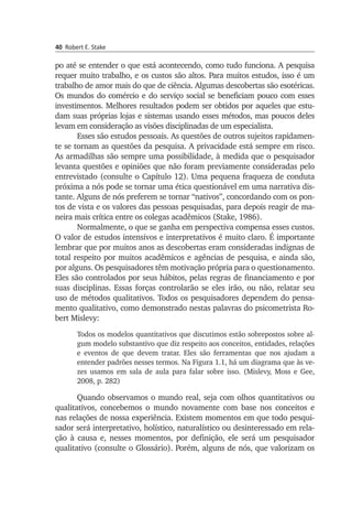 40 Robert E. Stake
po até se entender o que está acontecendo, como tudo funcio­na. A pes­quisa
requer muito trabalho, e os custos são altos. Para muitos estudos, isso é um
trabalho de amor mais do que de ciência. Algumas descobertas são esotéricas.
Os mundos do comércio e do serviço social se beneficiam pouco com esses
investimentos. Melhores resultados podem ser obtidos por aque­les que estu­
dam suas próprias lojas e sistemas usando esses métodos, mas poucos deles
levam em consideração as visões disciplinadas de um especialista.
Esses são estudos pessoais. As questões de outros sujeitos rapi­damen­
te se tornam as questões da pesquisa. A privacidade está sem­pre em risco.
As armadilhas são sempre uma possibilidade, à medida que o pes­quisador
levanta questões e opiniões que não foram previamente conside­radas pelo
entrevistado (consulte o Capítulo 12). Uma pequena fraqueza de conduta
próxima a nós pode se tornar uma ética questionável em uma narrativa dis­
tante. Alguns de nós preferem se tornar “nativos”, concordando com os pon­­
tos de vista e os valores das pessoas pesquisadas, para depois reagir de ma­
neira mais crítica entre os colegas acadêmicos (Stake, 1986).
Normalmente, o que se ganha em perspectiva compensa esses custos.
O valor de estudos intensivos e interpretativos é muito claro. É importante
lem­brar que por muitos anos as descobertas eram conside­radas indignas de
total respeito por muitos acadêmicos e agências de pesquisa, e ainda são,
por alguns. Os pesquisadores têm motivação pró­pria para o questionamento.
Eles são controlados por seus hábitos, pelas regras de financiamento e por
suas disciplinas. Essas forças controlarão se eles irão, ou não, relatar seu
uso de métodos qualitativos. Todos os pesquisadores dependem do pensa­
men­to qualitativo, como demonstrado nestas palavras do psicometrista Ro­
bert Mislevy:
Todos os modelos quantitativos que discutimos estão sobrepostos sobre al­
gum modelo substantivo que diz respeito aos conceitos, entidades, relações
e eventos de que devem tratar. Eles são ferramentas que nos ajudam a
entender padrões nesses termos. Na Figura 1.1, há um diagrama que às ve­
zes usamos em sala de aula para falar sobre isso. (Mislevy, Moss e Gee,
2008, p. 282)
Quando observamos o mundo real, seja com olhos quantitativos ou
qualitativos, concebemos o mundo novamente com base nos conceitos e
nas relações de nossa experiência. Existem momentos em que todo pesqui­
sador será interpretativo, holístico, naturalístico ou desinteressado em rela­
ção à causa e, nesses momentos, por definição, ele será um pesquisa­dor
qualitativo (consulte o Glossário). Porém, alguns de nós, que valori­zam os
 