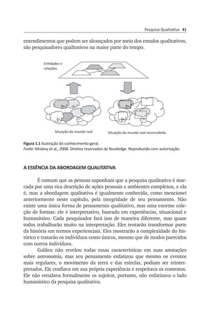 Pesquisa Qualitativa 41
entendimentos que podem ser alcançados por meio dos estudos qualitativos,
são pesquisadores qualitativos na maior parte do tempo.
Figura 1.1 Ilustração do conhecimento geral.
Fonte: Mislevy et al., 2008. Direitos reservados de Routledge. Reproduzido com autorização.
A ESSÊNCIA DA ABORDAGEM QUALITATIVA
É comum que as pessoas suponham que a pesquisa qualitativa é mar­
cada por uma rica descrição de ações pessoais e ambientes comple­xos, e ela
é, mas a abordagem qualitativa é igualmente conhecida, como mencionei
anteriormente neste capítulo, pela integridade de seu pensa­mento. Não
exis­te uma única forma de pensamento qualitativo, mas uma enorme cole­
ção de formas: ele é interpretativo, baseado em experiências, situacional e
humanístico. Cada pesquisador fará isso de maneira dife­rente, mas quase
todos trabalharão muito na interpretação. Eles tentarão transformar parte
da história em termos experienciais. Eles mostrarão a complexidade do his­
tórico e tratarão os indivíduos como únicos, mesmo que de modos parecidos
com outros indivíduos.
Galileu não revelou todas essas características em suas anotações
sobre astronomia, mas seu pensamento enfatizou que mesmo os eventos
mais regulares, o movimento da terra e das estrelas, podiam ser reinter­
pretados. Ele confiava em sua própria experiência e respeitava os contex­tos.
Ele não estudava formalmente os sujeitos, portanto, não en­fa­­tizava o lado
humanístico da pesquisa qualitativa.
ships of our experience. There are times when each researcher is going
to be interpretive, holistic, naturalistic, and uninterested in cause, and at
those times, by deﬁnition, he or she will be a qualitative researcher (see
Glossary). But some of us, valuing the understandings potentially to be
reached through qualitative study, will be qualitative inquirers most of
the time.
FIGURE 1.1. Illustration of general knowledge. Source: Mislevy et al., 2008.
Copyright by Routledge. Reprinted by permission.
Entidades e
relações
Situação do mundo real Situação do mundo real reconcebida
 
