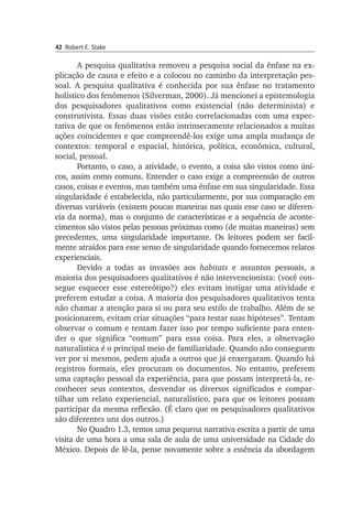42 Robert E. Stake
A pesquisa qualitativa removeu a pesquisa social da ênfase na ex­
plicação de causa e efeito e a colocou no caminho da interpretação pes­
soal. A pesquisa qualitativa é conhecida por sua ênfase no tratamento
ho­lístico dos fenômenos (Silverman, 2000). Já mencionei a epistemologia
dos pes­qui­­sadores qualitativos como existencial (não determinista) e
cons­trutivista. Essas duas visões estão correlacionadas com uma expec­
tativa de que os fenômenos estão intrinsecamente relacionados a muitas
ações coincidentes e que compreendê-los exige uma ampla mudança de
contextos: temporal e espacial, histórica, política, econômica, cultural,
social, pessoal.
Portanto, o caso, a atividade, o evento, a coisa são vistos como úni­
cos, assim como comuns. Entender o caso exige a compreensão de outros
casos, coisas e eventos, mas também uma ênfase em sua singularidade. Essa
singularidade é estabelecida, não particularmente, por sua compara­ção em
diversas variáveis (existem poucas maneiras nas quais esse caso se dife­ren­
cia da norma), mas o conjunto de características e a sequência de aconte­
cimentos são vistos pelas pessoas próximas como (de muitas ma­neiras) sem
precedentes, uma singularidade importante. Os leitores podem ser facil­
mente atraídos para esse senso de singularidade quando fornecemos relatos
experienciais.
Devido a todas as invasões aos habitats e assuntos pessoais, a
maio­­ria dos pesquisadores qualitativos é não intervencionista: (você con­
se­gue es­quecer esse estereótipo?) eles evitam instigar uma atividade e
preferem estudar a coisa. A maioria dos pesquisadores qualitativos tenta
não chamar a atenção para si ou para seu estilo de trabalho. Além de se
posicionarem, evitam criar situações “para testar suas hipóteses”. Tentam
observar o co­mum e tentam fazer isso por tempo suficiente para enten­
der o que significa “comum” para essa coisa. Para eles, a observação
naturalística é o principal meio de familiaridade. Quando não conseguem
ver por si mesmos, pedem ajuda a outros que já enxergaram. Quando há
registros formais, eles pro­curam os documentos. No entanto, preferem
uma captação pessoal da experiência, para que possam interpretá-la, re­
co­­nhecer seus contextos, des­vendar os diversos significados e compar­
tilhar um relato experiencial, natu­ra­lístico, para que os leitores possam
participar da mesma reflexão. (É cla­ro que os pesquisadores qualitativos
são diferentes uns dos outros.)
No Quadro 1.3, temos uma pequena narrativa escrita a partir de uma
visita de uma hora a uma sala de aula de uma universidade na Ci­dade do
México. Depois de lê-la, pense novamente sobre a essência da abordagem
 