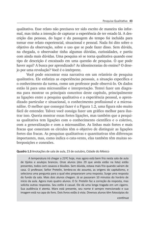 Pesquisa Qualitativa 43
qualitativa. Esse relato não precisava ter sido escrito de ma­neira tão infor­
mal, mas tinha a intenção de capturar a experiência de ter estado lá. A des­
crição das pessoas, do lugar e da passagem do tempo foi in­cluída para
tornar esse relato experiencial, situacional e pessoal. Nada foi dito sobre o
objetivo da observação, sobre o uso que se pode fazer disso. Sem dúvida,
na chegada, o observador tinha algumas dúvidas, curio­­sidades, e partiu
com ainda mais dúvidas. Uma pesquisa só se torna qua­litativa quando esse
tipo de descrição é encaixado em uma questão de pesquisa. O que pode
haver aqui? A busca por aprendizado? As idios­sincrasias do ensino? O dese­
jo por uma revolução? Você é o intérprete.
Você pode encontrar essa narrativa em um relatório de pes­quisa
qualitativa. Ele enfatiza as experiências pessoais, a situação es­pecífica e
o conhecimento da turma, como um professor pode observá-lo. Os dados
estão lá para uma microanálise e interpretação. Tentei fazer um diagra­
ma para mostrar os principais conceitos deste capítulo, prin­cipalmente
as ligações entre a pesquisa qualitativa e a experiência pes­soal, o apren­
dizado particular e situacional, o conhecimento profis­sional e a microa­
ná­lise. O melhor que consegui fazer é a Figura 1.2, uma figura não muito
fácil de entender. Talvez você consiga fazer um gráfico melhor para ilus­
trar isso. Queria mostrar essas fortes ligações, mas também que a pes­qui­
sa qualitativa tem ligações com o conhecimento científico e o coletivo,
com a generalização e com a microanálise. As linhas mais fortes e mais
fra­cas que conectam os círculos têm o objetivo de distinguir as ligações
for­tes das fracas. As pesquisas qualitativas e quantitativas têm diferenças
importantes, mas, como indica o cata-vento, elas também têm muitas so­
breposições e conexões.
Quadro 1.3 Anotações de sala de aula, 23 de outubro, Cidade do México
A temperatura irá chegar a 21ºC hoje, mas agora está bem frio nesta sala de aula
de tijolos e azulejos brancos. Onze alunos (dos 29 que ainda estão na lista) estão
presentes, todos com casacos e blusões. Sem dúvida, estava mais frio quando saíram de
casa. O professor, Señor Pretelin, lembra-os do assunto, as origens do capitalismo, e
seleciona uma pergunta para a qual eles prepararam uma resposta. Surge uma resposta
do fundo da sala. Mais dois alunos chegam. Já se passaram 10 minutos do horário de
início da aula. Agora mais quatro alunos. O Sr. Pretelin faz a correção da resposta, mas
solicita outras respostas. Seu estilo é casual. Ele dá uma longa tragada em um cigarro.
Sua audiência é atenta. Marx está presente, seu nome é sempre mencionado e sua
imagem está na capa do livro. Dois livros estão à vista. Diversos alunos têm fotocópias do
continua
 