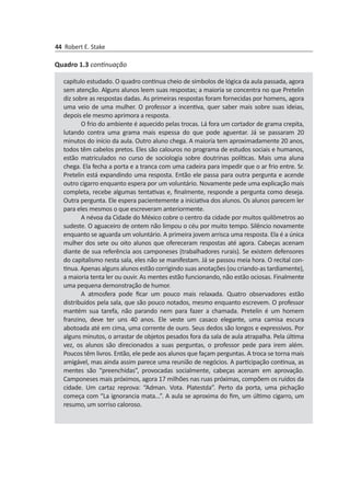 44 Robert E. Stake
capítulo estudado. O quadro continua cheio de símbolos de lógica da aula passada, agora
sem atenção. Alguns alunos leem suas respostas; a maioria se concentra no que Pretelin
diz sobre as respostas dadas. As primeiras respostas foram fornecidas por homens, agora
uma veio de uma mulher. O professor a incentiva, quer saber mais sobre suas ideias,
depois ele mesmo aprimora a resposta.
O frio do ambiente é aquecido pelas trocas. Lá fora um cortador de grama crepita,
lutando contra uma grama mais espessa do que pode aguentar. Já se pas­saram 20
minutos do início da aula. Outro aluno chega. A maioria tem aproxi­ma­damente 20 anos,
todos têm cabelos pretos. Eles são calouros no programa de estudos sociais e humanos,
estão matriculados no curso de sociologia sobre doutrinas políticas. Mais uma aluna
chega. Ela fecha a porta e a tranca com uma cadeira para impedir que o ar frio entre. Sr.
Pretelin está expandindo uma resposta. Então ele pas­sa para outra pergunta e acende
outro cigarro enquanto espera por um voluntário. Novamente pede uma explicação mais
completa, recebe algumas tentativas e, final­mente, responde a pergunta como deseja.
Outra pergunta. Ele espera pacientemente a iniciativa dos alunos. Os alunos parecem ler
para eles mesmos o que escreveram anteriormente.
A névoa da Cidade do México cobre o centro da cidade por muitos quilômetros ao
sudeste. O aguaceiro de ontem não limpou o céu por muito tempo. Silêncio nova­mente
enquanto se aguarda um voluntário. A primeira jovem arrisca uma resposta. Ela é a única
mulher dos sete ou oito alunos que ofereceram respostas até agora. Cabeças acenam
diante de sua referência aos camponeses (trabalhadores rurais). Se existem defensores
do capitalismo nesta sala, eles não se manifestam. Já se passou meia hora. O recital con­
tinua. Apenas alguns alunos estão corrigindo suas anotações (ou criando-as tardiamente),
a maioria tenta ler ou ouvir. As mentes estão fun­cionando, não estão ociosas. Finalmente
uma pequena demonstração de humor.
A atmosfera pode ficar um pouco mais relaxada. Quatro observadores estão
distribuídos pela sala, que são pouco notados, mesmo enquanto escrevem. O professor
mantém sua tarefa, não parando nem para fazer a chamada. Pretelin é um homem
franzino, deve ter uns 40 anos. Ele veste um casaco elegante, uma camisa es­cura
abotoada até em cima, uma corrente de ouro. Seus dedos são longos e expressivos. Por
alguns minutos, o arrastar de objetos pesados fora da sala de aula atrapalha. Pela última
vez, os alunos são direcionados a suas perguntas, o professor pede para irem além.
Poucos têm livros. Então, ele pede aos alunos que façam perguntas. A troca se torna mais
amigável, mas ainda assim parece uma reunião de negócios. A participação continua, as
mentes são “preenchidas”, provocadas socialmente, cabeças acenam em aprovação.
Camponeses mais próximos, agora 17 milhões nas ruas próximas, compõem os ruídos da
cidade. Um cartaz reprova: “Adman. Vota. Platestda”. Perto da porta, uma pichação
começa com “La ignorancia mata...”. A aula se aproxima do fim, um último cigarro, um
resumo, um sorriso caloroso.
Quadro 1.3 continuação
 
