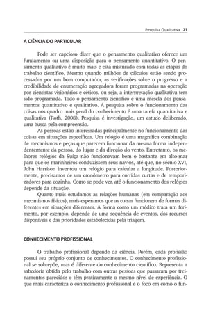 Pesquisa Qualitativa 23
A CIÊNCIA DO PARTICULAR
Pode ser capcioso dizer que o pensamento qualitativo oferece um
fun­damento ou uma disposição para o pensamento quantitativo. O pen­
samento qualitativo é muito mais e está misturado com todas as etapas do
trabalho científico. Mesmo quando milhões de cálculos estão sendo pro­
cessados por um bom computador, as verificações sobre o pro­gresso e a
credibilidade de enumeração agregadora foram programadas na operação
por cientistas visionários e céticos, ou seja, a interpretação qualitativa tem
sido programada. Todo o pensamento científico é uma mescla dos pensa­
mentos quantitativo e qualitativo. A pesquisa sobre o funcionamento das
coisas nos quadro mais geral do conhecimento é uma tarefa quantitativa e
qualitativa (Roth, 2008). Pesquisa é investigação, um estudo deliberado,
uma busca pela compreensão.
As pessoas estão interessadas principalmente no funcionamento das
coisas em situações específicas. Um relógio é uma magnífica combi­nação
de mecanismos e peças que parecem funcionar da mesma forma indepen­
dentemente da pessoa, do lugar e da direção do vento. Entre­tanto, os me­
lhores relógios da Suíça não funcionavam bem o bastante em alto-mar
para que os marinheiros conduzissem seus navios, até que, no século XVI,
John Harrison inventou um relógio para calcular a longi­tude. Posterior­
mente, precisamos de um cronômetro para corridas curtas e de tempo­ri­
zadores para cozinha. Como se pode ver, até o funcionamento dos relógios
de­pende da situação.
Quanto mais estudamos as relações humanas (em comparação aos
mecanismos físicos), mais esperamos que as coisas funcionem de formas di­
ferentes em situações diferentes. A forma como um médico trata um feri­
mento, por exemplo, depende de uma sequência de eventos, dos recursos
dis­po­níveis e das prioridades estabelecidas pela triagem.
CONHECIMENTO PROFISSIONAL
O trabalho profissional depende da ciência. Porém, cada profissão
pos­sui seu próprio conjunto de conhecimentos. O conhecimento profis­sio­
nal se sobrepõe, mas é diferente do conhecimento científico. Re­presenta a
sabedoria obtida pelo trabalho com outras pessoas que pas­saram por trei­
namentos parecidos e têm praticamente o mesmo nível de experiência. O
que mais caracteriza o conhecimento profissional é o foco em como o fun­
 