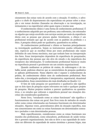 24 Robert E. Stake
cio­namento das coisas varia de acordo com a situação. O médico, o ad­vo­
gado e o chefe de departamento são especialistas em pen­sar sobre a si­tua­
ção e em tomar decisões (baseadas na observação e na in­vestiga­ção, no
trei­namento e na experiência) sobre quais regras e teorias usar.
O conhecimento clínico é uma forma de conhecimento profissional. É
o conhecimento adquirido por um professor, uma enfermeira, um orien­tador
ou alguém que esteja envolvido com serviços sociais por meio da experiência
direta com as pessoas que procura ajudar. Geral­mente, o clínico é um
profissional treinado que age de acordo com os padrões da profissão e a
ética. A pesquisa clínica pode ser qualitativa, quan­titativa ou ambas.
Os conhecimentos profissional e clínico se baseiam principalmente
na investigação qualitativa. Sejam os instrumentos usados refinados ou
não, espera-se que as escolhas feitas por esses profissionais não sejam
definidas de uma forma mecânica, mas que tenham base na interpretação
dos fatos. Essas interpretações dependem da experiência do pesquisador,
da expe­riência das pessoas que são alvo do estudo e da experiência dos
receptores das informações. O conhecimento profissional baseia-se muito
na experiên­cia pessoal e geralmente em um cenário organizacional.
Quando analisamos as práticas de ensino, de enfermagem e de tra­
balho social, podemos observar que as características da pesquisa quali­ta­tiva
se aplicam perfeitamente. Nosso objetivo não é separar o conhe­cimento da
prática, do conhecimento clínico nem do conhecimento pro­fissional. Para
todos eles, a investigação qualitativa é interpretativa, ex­pe­riencial, situacional
e personalística. Essas características são mais de­talhadas no Quadro 1.2.
O fato de toda pesquisa ser quantitativa e qualitativa não significa
que os dois tipos de pesquisa sejam relevantes em todo e qualquer pro­jeto
de pesquisa. Muitos projetos tendem a parecer qualitativos ou quantita­
tivos, e os estudos que enfocam a experiência pessoal nas situa­ções des­
critas são considerados qualitativos.
Neste livro, “estudando como as coisas funcionam” não significa o
fun­cionamento das coisas em geral. Este livro trata de métodos de estu­do
sobre como coisas relacionadas aos humanos funcionam em determi­nadas
situações. Algumas vezes, generalizamos além da situação especí­fica, mas
nos concentramos em como as coisas funcionam em deter­mi­nados contex­
tos e períodos e com determinadas pessoas.
Mais especificamente, consideramos como as coisas funcionam nos
mundos dos profissionais, como educadores, profissionais de saúde trei­na­
dos e gerentes organizacionais. Isso não se deve a sua capacidade de racio­
cínio ser diferente da capacidade de outros cientistas e pessoas lei­gas, mas
 