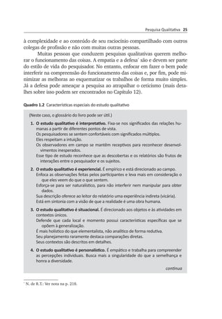Pesquisa Qualitativa 25
à complexidade e ao conteúdo de seu raciocínio com­par­­tilhado com outros
colegas de profissão e não com muitas outras pessoas.
Muitas pessoas que conduzem pesquisas qualitativas querem melho­
rar o funcionamento das coisas. A empatia e a defesa*
são e devem ser par­te
do estilo de vida do pesquisador. No entanto, enfocar em fazer o bem pode
interferir na compreensão do funcionamento das coisas e, por fim, pode mi­
nimizar as melhoras ao esquematizar os trabalhos de forma mui­to simples.
Já a defesa pode ameaçar a pesquisa ao atrapalhar o ceticismo (mais deta­
lhes sobre isso podem ser encontrados no Capítulo 12).
Quadro 1.2 Características especiais do estudo qualitativo
(Neste caso, o glossário do livro pode ser útil.)
1.	 O estudo qualitativo é interpretativo. Fixa-se nos significados das relações hu­
manas a partir de diferentes pontos de vista.
Os pesquisadores se sentem confortáveis com significados múltiplos.
Eles respeitam a intuição.
Os observadores em campo se mantêm receptivos para reconhecer desen­vol­
vimentos inesperados.
Esse tipo de estudo reconhece que as descobertas e os relatórios são frutos de
interações entre o pesquisador e os sujeitos.
2.	 O estudo qualitativo é experiencial. É empírico e está direcionado ao campo.
Enfoca as observações feitas pelos participantes e leva mais em consideração o
que eles veem do que o que sentem.
Esforça-se para ser naturalístico, para não interferir nem manipular para obter
dados.
Sua descrição oferece ao leitor do relatório uma experiência indireta (vicária).
Está em sintonia com a visão de que a realidade é uma obra humana.
3.	 O estudo qualitativo é situacional. É direcionado aos objetos e às atividades em
contextos únicos.
Defende que cada local e momento possui características específicas que se
opõem à generalização.
É mais holístico do que elementalista, não analítico de forma redutiva.
Seu planejamento raramente destaca comparações diretas.
Seus contextos são descritos em detalhes.
4.	 O estudo qualitativo é personalístico. É empático e trabalha para com­pree­nder
as percepções individuais. Busca mais a singularidade do que a semelhança e
honra a diversidade.
continua
*
N. de R.T.: Ver nota na p. 218.
 