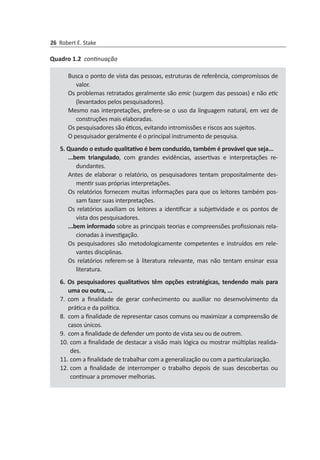 26 Robert E. Stake
Busca o ponto de vista das pessoas, estruturas de referência, com­pro­missos de
valor.
Os problemas retratados geralmente são emic (surgem das pessoas) e não etic
(levantados pelos pesquisadores).
Mesmo nas interpretações, prefere-se o uso da linguagem natural, em vez de
construções mais elaboradas.
Os pesquisadores são éticos, evitando intromissões e riscos aos sujeitos.
O pesquisador geralmente é o principal instrumento de pesquisa.
5. Quando o estudo qualitativo é bem conduzido, também é provável que seja...
...bem triangulado, com grandes evidências, assertivas e interpretações re­
dundantes.
Antes de elaborar o relatório, os pesquisadores tentam propositalmente des­
mentir suas próprias interpretações.
Os relatórios fornecem muitas informações para que os leitores também pos­
sam fazer suas interpretações.
Os relatórios auxiliam os leitores a identificar a subjetividade e os pontos de
vista dos pesquisadores.
...bem informado sobre as principais teorias e compreensões profissionais rela­
cionadas à investigação.
Os pesquisadores são metodologicamente competentes e instruídos em rele­
vantes disciplinas.
Os relatórios referem-se à literatura relevante, mas não tentam ensinar essa
literatura.
6. Os pesquisadores qualitativos têm opções estratégicas, tendendo mais para
uma ou outra, ...
7. com a finalidade de gerar conhecimento ou auxiliar no desenvolvimento da
prática e da política.
8.	 com a finalidade de representar casos comuns ou maximizar a compreensão de
casos únicos.
9.	 com a finalidade de defender um ponto de vista seu ou de outrem.
10.	com a finalidade de destacar a visão mais lógica ou mostrar múltiplas reali­da­
des.
11.	com a finalidade de trabalhar com a generalização ou com a particula­rização.
12.	com a finalidade de interromper o trabalho depois de suas descobertas ou
continuar a promover melhorias.
Quadro 1.2 continuação
 