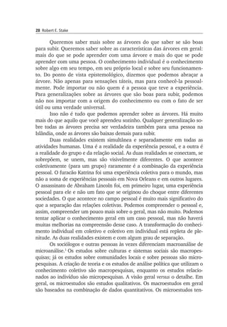 28 Robert E. Stake
Queremos saber mais sobre as árvores do que saber se são boas
para subir. Queremos saber sobre as características das árvores em geral:
mais do que se pode aprender com uma árvore e mais do que se pode
aprender com uma pessoa. O conhecimento individual é o conhecimento
sobre algo em seu tempo, em seu próprio local e sobre seu funciona­men­
to. Do ponto de vista epistemológico, dizemos que podemos abraçar a
árvore. Não ape­nas para sensações táteis, mas para conhecê-la pes­soal­
mente. Pode importar ou não quem é a pessoa que teve a expe­riên­cia.
Para generalizações sobre as árvores que são boas para subir, pode­mos
não nos importar com a ori­gem do conhecimento ou com o fato de ser
útil ou uma verdade universal.
Isso não é tudo que podemos aprender sobre as árvores. Há muito
mais do que aquilo que você aprendeu sozinho. Qualquer generalização so­
bre todas as árvores precisa ser verdadeira também para uma pessoa na
Islân­dia, onde as árvores são baixas demais para subir.
Duas realidades existem simultânea e separadamente em todas as
atividades humanas. Uma é a realidade da experiência pessoal, e a outra é
a realidade do grupo e da relação social. As duas realidades se conec­tam, se
sobrepõem, se unem, mas são visivelmente diferentes. O que acontece
coletivamente (para um grupo) raramente é a combinação da experiência
pessoal. O furacão Katrina foi uma experiência coletiva pa­ra o mundo, mas
não a soma de experiências pessoais em Nova Orleans e em outros lugares.
O assassinato de Abraham Lincoln foi, em primeiro lugar, uma experiência
pessoal para ele e não um fato que se originou do choque entre diferentes
sociedades. O que acontece no campo pessoal é muito mais significativo do
que a separação das relações coletivas. Po­demos compreender o pessoal e,
assim, compreender um pouco mais so­bre o geral, mas não muito. Podemos
tentar aplicar o conhecimento geral em um caso pessoal, mas não haverá
muitas melhorias na compreensão desse caso. A transformação do conheci­
mento individual em coletivo e co­letivo em individual está repleta de ple­
nitude. As duas realidades exis­tem e com algum grau de separação.
Os sociólogos e outras pessoas às vezes diferenciam macroanálise de
microanálise.1
Os estudos sobre culturas e sistemas sociais são macro­pes­
quisas; já os estudos sobre comunidades locais e sobre pessoas são mi­cro­
pesquisas. A criação de teoria e os estudos de análise política que utilizam o
conhecimento coletivo são macropesquisas, enquanto os estudos relacio­
nados ao indivíduo são micropesquisas. A visão geral versus o detalhe. Em
geral, os microestudos são estudos qualitativos. Os macro­es­tudos em geral
são baseados na combinação de dados quantita­tivos. Os microestudos ten­
 
