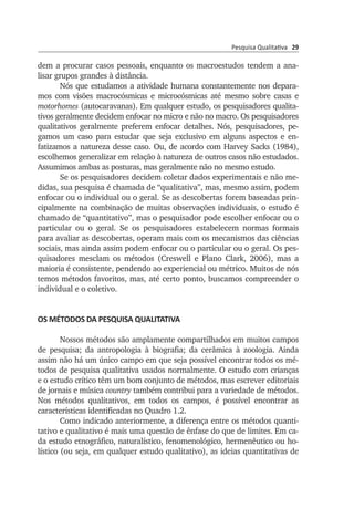 Pesquisa Qualitativa 29
dem a procurar casos pessoais, enquanto os macro­estudos tendem a ana­
lisar grupos grandes à distância.
Nós que estudamos a atividade humana constantemente nos depa­ra­
mos com visões macrocósmicas e microcósmicas até mesmo sobre casas e
motorhomes (autocaravanas). Em qualquer estudo, os pesquisadores qua­lita­
tivos geral­mente decidem enfocar no micro e não no macro. Os pes­quisadores
quali­tativos geralmente preferem enfocar detalhes. Nós, pesqui­sadores, pe­
gamos um caso para estudar que seja exclusivo em alguns as­pectos e en­
fatizamos a natureza desse caso. Ou, de acordo com Harvey Sacks (1984),
escolhemos generalizar em relação à natureza de outros casos não estudados.
Assu­mimos ambas as posturas, mas geralmente não no mesmo estudo.
Se os pesquisadores decidem coletar dados experimentais e não me­
didas, sua pesquisa é chamada de “qualitativa”, mas, mesmo assim, podem
en­fo­car ou o individual ou o geral. Se as descobertas forem baseadas prin­
ci­palmente na combinação de muitas observações individuais, o estudo é
chamado de “quantitativo”, mas o pesquisador pode escolher enfocar ou o
particular ou o geral. Se os pesquisadores estabelecem normas formais
para avaliar as descobertas, operam mais com os mecanismos das ciências
so­ciais, mas ainda assim podem enfocar ou o particular ou o geral. Os pes­
qui­sadores mesclam os métodos (Creswell e Plano Clark, 2006), mas a
maioria é consistente, pendendo ao experien­cial ou métrico. Muitos de nós
temos mé­todos favoritos, mas, até certo ponto, buscamos compre­en­der o
indi­vi­dual e o coletivo.
OS MÉTODOS DA PESQUISA QUALITATIVA
Nossos métodos são amplamente compartilhados em mui­tos campos
de pesquisa; da antropologia à biografia; da cerâmica à zoo­logia. Ainda
assim não há um único campo em que seja possível encon­trar todos os mé­
todos de pesquisa qualitativa usados normal­mente. O estudo com crianças
e o estudo crítico têm um bom conjunto de métodos, mas escrever editoriais
de jornais e música country também contribui para a variedade de métodos.
Nos métodos qualitativos, em todos os campos, é possível encontrar as
características identificadas no Quadro 1.2.
Como indicado anteriormente, a diferença entre os métodos quan­ti­
tativo e qualitativo é mais uma questão de ênfase do que de limites. Em ca­
da estudo etnográfico, naturalístico, fenomenológico, hermenêutico ou ho­
lístico (ou seja, em qualquer estudo qualitativo), as ideias quantitativas de
 
