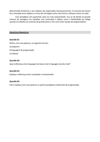 determinado fenômeno e seus objetos são organizados hierarquicamente. O conjunto de classes
faz a interação entre objetos e a troca de mensagens entre eles forma o software como um todo.
      Esse paradigma vem ganhando cada vez mais popularidade. Isso se dá devido ao grande
número de vantagens em trabalhar com orientação a objeto, como a flexibilidade do código
quando se trabalha em sistemas de grande porte e com uma maior equipe de programadores.




EXERCÍCIOS PROPOSTOS


Questão 01:
Defina, com suas palavras, os seguintes termos:
a) programa
b) linguagem de programação
c) tradutor


Questão 02:
Qual a diferença entre linguagem de baixo nível e linguagem de alto nível?


Questão 03:
Explique a diferença entre compilador e interpretador.


Questão 04:
Cite e explique com suas palavras os quatro paradigmas tradicionais de programação.
 
