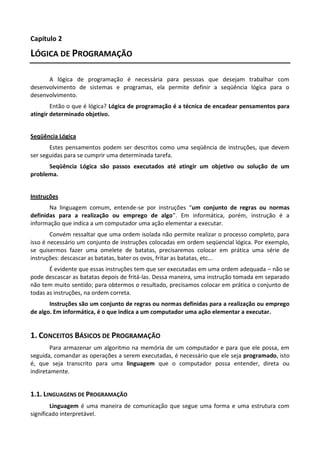 Capítulo 2

LÓGICA DE PROGRAMAÇÃO

      A lógica de programação é necessária para pessoas que desejam trabalhar com
desenvolvimento de sistemas e programas, ela permite definir a seqüência lógica para o
desenvolvimento.
        Então o que é lógica? Lógica de programação é a técnica de encadear pensamentos para
atingir determinado objetivo.


Seqüência Lógica
       Estes pensamentos podem ser descritos como uma seqüência de instruções, que devem
ser seguidas para se cumprir uma determinada tarefa.
      Seqüência Lógica são passos executados até atingir um objetivo ou solução de um
problema.


Instruções
       Na linguagem comum, entende-se por instruções “um conjunto de regras ou normas
definidas para a realização ou emprego de algo”. Em informática, porém, instrução é a
informação que indica a um computador uma ação elementar a executar.
        Convém ressaltar que uma ordem isolada não permite realizar o processo completo, para
isso é necessário um conjunto de instruções colocadas em ordem seqüencial lógica. Por exemplo,
se quisermos fazer uma omelete de batatas, precisaremos colocar em prática uma série de
instruções: descascar as batatas, bater os ovos, fritar as batatas, etc...
       É evidente que essas instruções tem que ser executadas em uma ordem adequada – não se
pode descascar as batatas depois de fritá-las. Dessa maneira, uma instrução tomada em separado
não tem muito sentido; para obtermos o resultado, precisamos colocar em prática o conjunto de
todas as instruções, na ordem correta.
       Instruções são um conjunto de regras ou normas definidas para a realização ou emprego
de algo. Em informática, é o que indica a um computador uma ação elementar a executar.


1. CONCEITOS BÁSICOS DE PROGRAMAÇÃO
        Para armazenar um algoritmo na memória de um computador e para que ele possa, em
seguida, comandar as operações a serem executadas, é necessário que ele seja programado, isto
é, que seja transcrito para uma linguagem que o computador possa entender, direta ou
indiretamente.


1.1. LINGUAGENS DE PROGRAMAÇÃO
        Linguagem é uma maneira de comunicação que segue uma forma e uma estrutura com
significado interpretável.
 