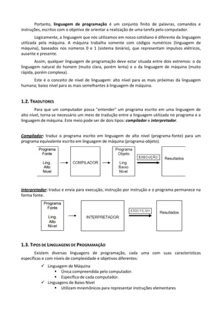 Portanto, linguagem de programação é um conjunto finito de palavras, comandos e
instruções, escritos com o objetivo de orientar a realização de uma tarefa pelo computador.
        Logicamente, a linguagem que nós utilizamos em nosso cotidiano é diferente da linguagem
utilizada pela máquina. A máquina trabalha somente com códigos numéricos (linguagem de
máquina), baseados nos números 0 e 1 (sistema binário), que representam impulsos elétricos,
ausente e presente.
        Assim, qualquer linguagem de programação deve estar situada entre dois extremos: o da
linguagem natural do homem (muito clara, porém lenta) e o da linguagem de máquina (muito
rápida, porém complexa).
     Este é o conceito de nível de linguagem: alto nível para as mais próximas da linguagem
humana; baixo nível para as mais semelhantes à linguagem de máquina.


1.2. TRADUTORES
        Para que um computador possa "entender" um programa escrito em uma linguagem de
alto nível, torna-se necessário um meio de tradução entre a linguagem utilizada no programa e a
linguagem de máquina. Este meio pode ser de dois tipos: compilador e interpretador.


Compilador: traduz o programa escrito em linguagem de alto nível (programa-fonte) para um
programa equivalente escrito em linguagem de máquina (programa-objeto).




Interpretador: traduz e envia para execução, instrução por instrução e o programa permanece na
forma fonte.




1.3. TIPOS DE LINGUAGENS DE PROGRAMAÇÃO
       Existem diversas linguagens de programação, cada uma com suas características
específicas e com níveis de complexidade e objetivos diferentes:
           Linguagem de Máquina
                 Única compreendida pelo computador.
                 Específica de cada computador.
           Linguagens de Baixo Nível
                 Utilizam mnemônicos para representar instruções elementares
 