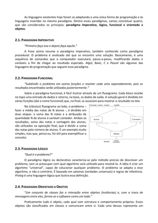 As linguagens existentes hoje foram se adaptando a uma única forma de programação e às
linguagens inseridas no mesmo paradigma. Dentre esses paradigmas, vamos conceituar quatro,
que são considerados os principais: paradigma imperativo, lógico, funcional e orientado a
objetos.


2.1. PARADIGMA IMPERATIVO
       “Primeiro faça isso e depois faça aquilo.”
       A frase acima resume o paradigma imperativo, também conhecido como paradigma
procedural. O problema é analisado até que se encontre uma solução. Basicamente, é uma
sequência de comandos que o computador executará, passo-a-passo, modificando dados e
variáveis a fim de chegar ao resultado esperado. Algol, Basic, C e Pascal são algumas das
linguagens de programação que seguem esse paradigma.


2.2. PARADIGMA FUNCIONAL
       “Subdividir o problema em outras funções e resolver cada uma separadamente, pois os
resultados encontrados serão utilizados posteriormente.”
        Sobre o paradigma funcional, é fácil ilustrar através de um fluxograma. Cada bloco recebe
no topo uma entrada de dados e retorna, na base, os dados de saída. A solução geral é dividida em
várias funções (daí o nome funcional) que, no final, se associam para mostrar o resultado na tela.
        No (clássico) fluxograma ao lado, o problema –
fazer a média das notas de N alunos -, é dividido em
duas etapas: a soma das N notas e a atribuição da
quantidade N de alunos à variável contador. Ambos os
resultados, soma das notas e contagem dos alunos,
são utilizados na operação final, que é dividir a soma
das notas pelo número de alunos. É um exemplo muito
simples, mas que, penso eu, foi útil para exemplificar o
conceito.


2.3. PARADIGMA LÓGICO
       “Qual é o problema?”
       O paradigma lógico ou declarativo caracteriza-se pelo método preciso de descrever um
problema, sem se preocupar com qual algoritmo será utilizado para resolvê-lo. A idéia é criar um
algoritmo “universal”, capaz de solucionar qualquer problema. O problema se adapta a esse
algoritmo, e não o contrário. É baseado em axiomas (verdades universais) e regras de inferência.
Prolog é uma linguagem lógica que ilustra essa definição.


2.4. PARADIGMA ORIENTADO A OBJETOS
     “Um conjunto de classes faz a interação entre objetos (instâncias) e, com a troca de
mensagens entre eles, forma-se o software como um todo.”
       Praticamente tudo é objeto, cada qual com estrutura e comportamento próprios. Esses
objetos são classificados em classes e comunicam entre si. Cada uma dessas representa um
 