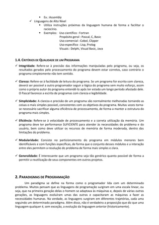  Ex.: Assembly
           Linguagens de Alto Nível
                 Utiliza instruções próximas da linguagem humana de forma a facilitar o
                   raciocínio.
                 Exemplos: Uso científico : Fortran
                               Propósito geral : Pascal, C, Basic
                               Uso comercial : Cobol, Clipper
                               Uso específico : Lisp, Prolog
                               Visuais : Delphi, Visual Basic, Java


1.4. CRITÉRIOS DE QUALIDADE DE UM PROGRAMA
 Integridade: Refere-se à precisão das informações manipuladas pelo programa, ou seja, os
  resultados gerados pelo processamento do programa devem estar corretos, caso contrário o
  programa simplesmente não tem sentido.

 Clareza: Refere-se à facilidade de leitura do programa. Se um programa for escrito com clareza,
  deverá ser possível a outro programador seguir a lógica do programa sem muito esforço, assim
  como o próprio autor do programa entendê-lo após ter estado um longo período afastado dele.
  O Pascal favorece a escrita de programas com clareza e legibilidade.

 Simplicidade: A clareza e precisão de um programa são normalmente melhoradas tornando as
  coisas o mais simples possível, consistentes com os objetivos do programa. Muitas vezes torna-
  se necessário sacrificar alguma eficiência de processamento, de forma a manter a estrutura do
  programa mais simples.

 Eficiência: Refere-se à velocidade de processamento e a correta utilização da memória. Um
  programa deve ter performance SUFICIENTE para atender às necessidades do problema e do
  usuário, bem como deve utilizar os recursos de memória de forma moderada, dentro das
  limitações do problema.

 Modularidade: Consiste no particionamento do programa em módulos menores bem
  identificáveis e com funções específicas, de forma que o conjunto desses módulos e a interação
  entre eles permitem a resolução do problema de forma mais simples e clara.

 Generalidade: É interessante que um programa seja tão genérico quanto possível de forma a
  permitir a reutilização de seus componentes em outros projetos.




2. PARADIGMAS DE PROGRAMAÇÃO
        Um paradigma se define na forma como o programador lida com um determinado
problema. Muitos pensam que as linguagens de programação surgiram em uma escala linear, ou
seja, que na primeira geração delas o homem se adaptava às máquinas e, depois de várias outras
gerações, as linguagens evoluíram umas das outras e capacitaram as máquinas a fazer as
necessidades humanas. Na verdade, as linguagens surgiram em diferentes trajetórias, cada uma
seguindo um determinado paradigma. Além disso, não é verdadeira a proposição que diz que uma
linguagem qualquer é, sem exceção, a evolução da linguagem anterior (historicamente).
 